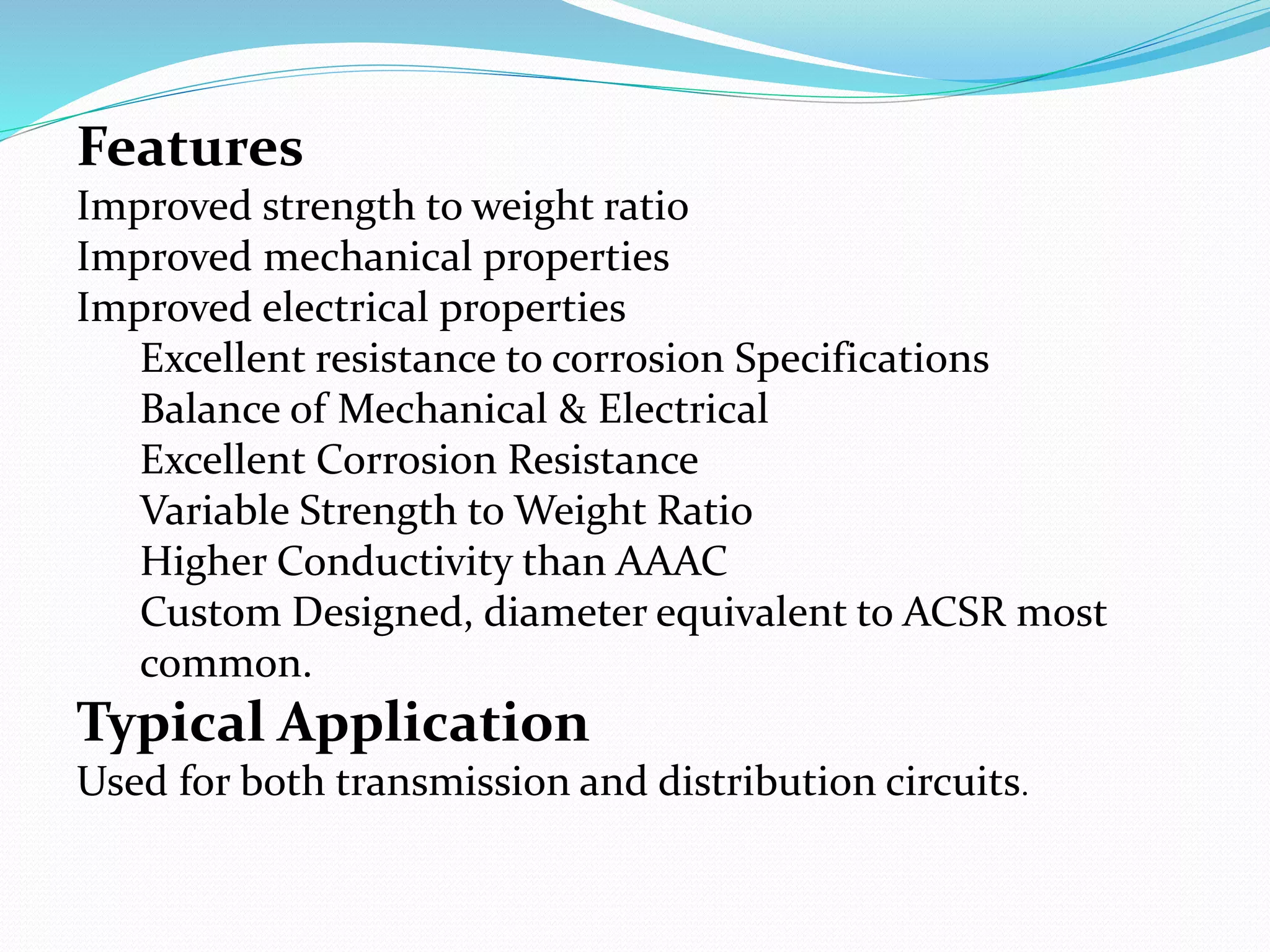Features
Improved strength to weight ratio
Improved mechanical properties
Improved electrical properties
Excellent resistance to corrosion Specifications
Balance of Mechanical & Electrical
Excellent Corrosion Resistance
Variable Strength to Weight Ratio
Higher Conductivity than AAAC
Custom Designed, diameter equivalent to ACSR most
common.
Typical Application
Used for both transmission and distribution circuits.
 