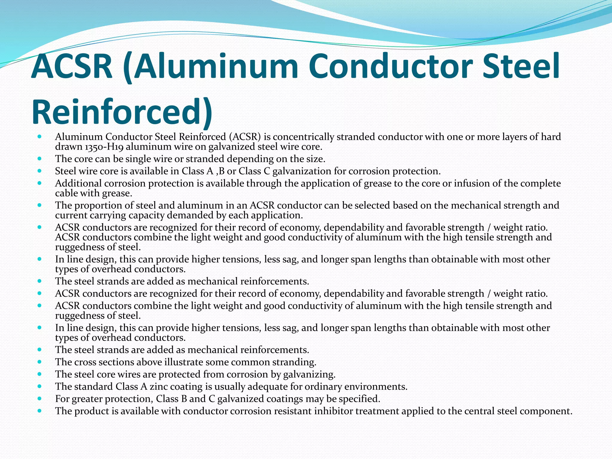 ACSR (Aluminum Conductor Steel
Reinforced) Aluminum Conductor Steel Reinforced (ACSR) is concentrically stranded conductor with one or more layers of hard
drawn 1350-H19 aluminum wire on galvanized steel wire core.
 The core can be single wire or stranded depending on the size.
 Steel wire core is available in Class A ,B or Class C galvanization for corrosion protection.
 Additional corrosion protection is available through the application of grease to the core or infusion of the complete
cable with grease.
 The proportion of steel and aluminum in an ACSR conductor can be selected based on the mechanical strength and
current carrying capacity demanded by each application.
 ACSR conductors are recognized for their record of economy, dependability and favorable strength / weight ratio.
ACSR conductors combine the light weight and good conductivity of aluminum with the high tensile strength and
ruggedness of steel.
 In line design, this can provide higher tensions, less sag, and longer span lengths than obtainable with most other
types of overhead conductors.
 The steel strands are added as mechanical reinforcements.
 ACSR conductors are recognized for their record of economy, dependability and favorable strength / weight ratio.
 ACSR conductors combine the light weight and good conductivity of aluminum with the high tensile strength and
ruggedness of steel.
 In line design, this can provide higher tensions, less sag, and longer span lengths than obtainable with most other
types of overhead conductors.
 The steel strands are added as mechanical reinforcements.
 The cross sections above illustrate some common stranding.
 The steel core wires are protected from corrosion by galvanizing.
 The standard Class A zinc coating is usually adequate for ordinary environments.
 For greater protection, Class B and C galvanized coatings may be specified.
 The product is available with conductor corrosion resistant inhibitor treatment applied to the central steel component.
 