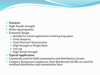  Features
 High Tensile strength
 Better sag properties
 Economic design
 Suitable for remote applications involving long spans
 Good Ampacity
 Good Thermal Characteristics
 High Strength to Weight Ratio
 Low sag
 High Tensile Strength
 Typical Application
 Commonly used for both transmission and distribution circuits.
 Compact Aluminum Conductors, Steel Reinforced (ACSR) are used for
overhead distribution and transmission lines.
 