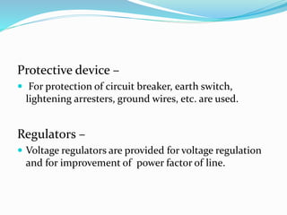 Protective device –
 For protection of circuit breaker, earth switch,
lightening arresters, ground wires, etc. are used.
Regulators –
 Voltage regulators are provided for voltage regulation
and for improvement of power factor of line.
 