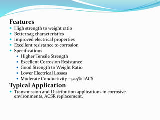 Features
 High strength to weight ratio
 Better sag characteristics
 Improved electrical properties
 Excellent resistance to corrosion
 Specifications
 Higher Tensile Strength
 Excellent Corrosion Resistance
 Good Strength to Weight Ratio
 Lower Electrical Losses
 Moderate Conductivity –52.5% IACS
Typical Application
 Transmission and Distribution applications in corrosive
environments, ACSR replacement.
 