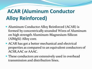 ACAR (Aluminum Conductor
Alloy Reinforced)
 Aluminum Conductor Alloy Reinforced (ACAR) is
formed by concentrically stranded Wires of Aluminum
on high strength Aluminum-Magnesium-Silicon
(AlMgSi) Alloy core.
 ACAR has got a better mechanical and electrical
properties as compared to an equivalent conductors of
ACSR,AAC or AAAC.
 These conductors are extensively used in overhead
transmission and distribution lines.
 