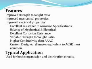 Features
Improved strength to weight ratio
Improved mechanical properties
Improved electrical properties
Excellent resistance to corrosion Specifications
Balance of Mechanical & Electrical
Excellent Corrosion Resistance
Variable Strength to Weight Ratio
Higher Conductivity than AAAC
Custom Designed, diameter equivalent to ACSR most
common.
Typical Application
Used for both transmission and distribution circuits.
 