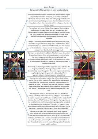 James Reeson
Comparison of Conventions in print based products
There is a coverline above the masthead. The masthead is the largest
component of text on the front cover, so it can be used to draw
attention to other coverlines. Total Film and my magazine both make
use of this technique to bring increased attention to a coverline that
if placed somewhere else, may not benefit from the same attention
from the reader.
The masthead runs across the top of the magazine, dominating the
top 3 thirds of the page. Blocky sans serif fonts are used with
formatting that increases the attention that it grabs from the human
eye. This is conventional because it tells people the name of the
magazine. This makes size, positioning and formatting vitally
important.
There is a consistent colour scheme that runs across the front cover,
used in the background colour, image colour and font colour. This is
conventional because it helps to create familiarity, and also, because
of the limitation of a massive amount of colour, creates a more
professional and aesthetically pleasing product.
Dominant use is made of the left third of the front cover. Convention
dictates the utilisation of this technique because it creates a layout
that seems more ordered and structured, which aids how
professional it looks. Additionally, there are differences in the colour
of different parts of coverlines to separate and distinguish their
content to the reader.
A seemingly neutral background that opposes in colour to that of the
image is used to make the image jump out at the reader.
Conventionally, research suggested that movie magazines tend to shy
away from just using an image on set, and instead opt for the
approach utilised in the two magazines featured here.
The coverstory is formatted in a font that differs in style to those
used on the rest of the magazine. The reason for this is because the
coverstory, after the masthead, is the most important part of the
magazine. By giving it an identity of its own, the importance is made
clear to the reader. My magazine opted to maintain the sans-serif
font and use a broken style instead, whereas Total Film used a serif
font.
Both magazines make use of ‘buzzwords’ that have the effect of
enticing potentially undecided customers, who don’t know whether
to buy the magazine. In Total Film, the word ‘Essential’ is used, which
indicates that you ‘MUST’ purchase this magazine. My magazine uses
the word ‘Exclusive’ which indicates that my magazine has some kind
of advantage over the competition. This makes my magazine more
attractive over rival products, because people will understand that by
exclusive, it means that they can’t get a similar article elsewhere.
The route of the eye is used to give the layout of the magazine a
sense of order and structure that connotes professionalism and
quality. This is of benefit to the reader. Through the use of the route
of the eye, everything is in a position where it is convenient for them
to see. If a product is convenient, it is more likely to entice them to
buy the product, so the use of the route of the eye is beneficial to the
reader and the producer.

 