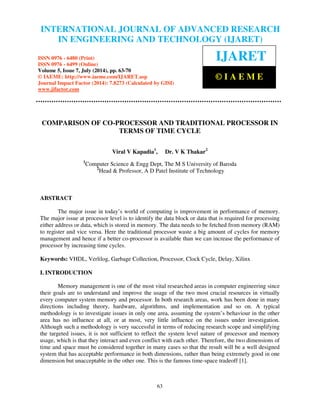 International Journal of Advanced Research in Engineering and Technology (IJARET), ISSN 0976 –
6480(Print), ISSN 0976 – 6499(Online) Volume 5, Issue 7, July (2014), pp. 63-70 © IAEME
63
COMPARISON OF CO-PROCESSOR AND TRADITIONAL PROCESSOR IN
TERMS OF TIME CYCLE
Viral V Kapadia1
, Dr. V K Thakar2
1
Computer Science & Engg Dept, The M S University of Baroda
2
Head & Professor, A D Patel Institute of Technology
ABSTRACT
The major issue in today’s world of computing is improvement in performance of memory.
The major issue at processor level is to identify the data block or data that is required for processing
either address or data, which is stored in memory. The data needs to be fetched from memory (RAM)
to register and vice versa. Here the traditional processor waste a big amount of cycles for memory
management and hence if a better co-processor is available than we can increase the performance of
processor by increasing time cycles.
Keywords: VHDL, Verlilog, Garbage Collection, Processor, Clock Cycle, Delay, Xilinx
I. INTRODUCTION
Memory management is one of the most vital researched areas in computer engineering since
their goals are to understand and improve the usage of the two most crucial resources in virtually
every computer system memory and processor. In both research areas, work has been done in many
directions including theory, hardware, algorithms, and implementation and so on. A typical
methodology is to investigate issues in only one area, assuming the system’s behaviour in the other
area has no influence at all, or at most, very little influence on the issues under investigation.
Although such a methodology is very successful in terms of reducing research scope and simplifying
the targeted issues, it is not sufficient to reflect the system level nature of processor and memory
usage, which is that they interact and even conflict with each other. Therefore, the two dimensions of
time and space must be considered together in many cases so that the result will be a well designed
system that has acceptable performance in both dimensions, rather than being extremely good in one
dimension but unacceptable in the other one. This is the famous time-space tradeoff [1].
INTERNATIONAL JOURNAL OF ADVANCED RESEARCH
IN ENGINEERING AND TECHNOLOGY (IJARET)
ISSN 0976 - 6480 (Print)
ISSN 0976 - 6499 (Online)
Volume 5, Issue 7, July (2014), pp. 63-70
© IAEME: http://www.iaeme.com/IJARET.asp
Journal Impact Factor (2014): 7.8273 (Calculated by GISI)
www.jifactor.com
IJARET
© I A E M E
 