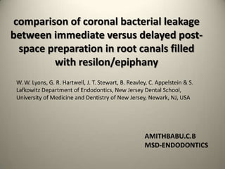 comparison of coronal bacterial leakage between immediate versus delayed post-space preparation in root canals filled with resilon/epiphany W. W. Lyons, G. R. Hartwell, J. T. Stewart, B. Reavley, C. Appelstein & S. Lafkowitz Department of Endodontics, New Jersey Dental School, University of Medicine and Dentistry of New Jersey, Newark, NJ, USA AMITHBABU.C.B MSD-ENDODONTICS 