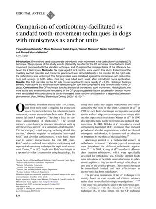 ORIGINAL ARTICLE
Comparison of corticotomy-facilitated vs
standard tooth-movement techniques in dogs
with miniscrews as anchor units
Yehya Ahmed Mostafa,a
Mona Mohamed Salah Fayed,b
Samah Mehanni,c
Nader Nabil ElBokle,d
and Ahmed Mostafa Heidere
Cairo, Egypt
Introduction: One method used to accelerate orthodontic tooth movement is the corticotomy-facilitated (CF)
technique. The purposes of this study were to (1) identify the effect of the CF technique on orthodontic tooth
movement compared with the standard technique, and (2) explore the histologic basis of the difference be-
tween the 2 techniques. Methods: Six dogs, aged 6 to 9 months, were used in this study. Extraction of the
maxillary second premolar and miniscrew placement were done bilaterally in the maxilla. On the right side,
the corticotomy was performed. The ﬁrst premolars were distalized against the miniscrews with nickel-tita-
nium coil springs on both sides. One dog was killed each week after orthodontic force application.
Results: The ﬁrst premolar on the CF side moved signiﬁcantly more rapidly (P 0.05). Histologic ﬁndings
showed more active and extensive bone remodeling on both the compressive and tension sides in the CF
group. Conclusions: The CF technique doubled the rate of orthodontic tooth movement. Histologically, the
more active and extensive bone remodeling in the CF group suggested that the acceleration of tooth move-
ment associated with corticotomy is due to increased bone turnover and based on a regional acceleratory
phenomenon. (Am J Orthod Dentofacial Orthop 2009;136:570-7)
O
rthodontic treatment usually lasts 1 to 2 years,
and even more time is required for extraction
cases. To shorten the time for orthodontic tooth
movement, various attempts have been made. These at-
tempts fall into 3 categories. The ﬁrst is local or sys-
temic administration of medicines.1-4
The second
category is mechanical or physical stimulation such as
direct electrical current5
or a samarium-cobalt magnet.6
The last category is oral surgery, including dental dis-
traction,7
alveolar surgeries to undermine interseptal
bone,8
and alveolar corticotomies, which have been
used to correct malocclusions for over 100 years.
Kole9
used a combined interradicular corticotomy and
supra-apical osteotomy technique for rapid tooth move-
ment. Duker,10
in 1975, duplicated Kole’s technique in
a report of alveolar corticotomies using beagle dogs. By
using only labial and lingual corticotomy cuts to cir-
cumscribe the roots of the teeth, Generson et al11
in
1978 revised Kole’s technique and reported successful
results with a 1-stage corticotomy-only technique with-
out the supra-apical osteotomy. Gantes et al12
in 1990
also reported rapid tooth movement and reduced treat-
ment time. In 2001, Wilcko et al13
reported a revised
corticotomy-facilitated (CF) technique that included
periodontal alveolar augmentation, called accelerated
osteogenic orthodontics; it demonstrated acceleration
of treatment to one third of the usual time.14
Anchorage control is a fundamental concept in
orthodontic treatment.15
Various types of miniscrews
were introduced for different orthodontic applica-
tions.16,17
In 2003, Kyung et al18
introduced Absoan-
chor titanium miniscrews, which were speciﬁcally
designed for orthodontic use. Speciﬁc implant heads
were introduced to facilitate easier attachment to ortho-
dontic appliances; they are small enough to be placed in
any area of the alveolar process. These miniscrews can
be immediately loaded, and their effectiveness as
anchor units has been satisfactory.
The previous evaluations of the CF technique were
mainly based on case reports and clinical evidence
rather than on detailed histologic investigations.13,14,19
This study was designed to answer the following ques-
tions. Compared with the standard tooth-movement
technique (S), to what extent will the CF technique
From the Faculty of Oral and Dental Medicine, Cairo University, Cairo, Egypt.
a
Professor and chairman, Orthodontic Department.
b
Lecturer, Orthodontic Department.
c
Lecturer, Oral Biology Department.
d
Lecturer, Oral and Maxillofacial Surgery Department.
e
Assistant lecturer, Orthodontic Department.
The authors report no commercial, proprietary, or ﬁnancial interest in the prod-
ucts or companies described in this article.
Reprint requests to: Yehya Ahmed Mostafa, 52 Gameat El-Dowal E-Arabia St,
Mohandeseen, Giza, Egypt; e-mail, mangoury@usa.net.
Submitted, July 2007; revised and accepted, October 2007.
0889-5406/$36.00
Copyright Ó 2009 by the American Association of Orthodontists.
doi:10.1016/j.ajodo.2007.10.052
570
 