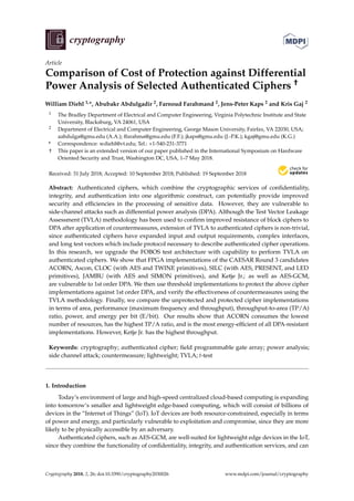 cryptography
Article
Comparison of Cost of Protection against Differential
Power Analysis of Selected Authenticated Ciphers †
William Diehl 1,*, Abubakr Abdulgadir 2, Farnoud Farahmand 2, Jens-Peter Kaps 2 and Kris Gaj 2
1 The Bradley Department of Electrical and Computer Engineering, Virginia Polytechnic Institute and State
University, Blacksburg, VA 24061, USA
2 Department of Electrical and Computer Engineering, George Mason University, Fairfax, VA 22030, USA;
aabdulga@gmu.edu (A.A.); ffarahma@gmu.edu (F.F.); jkaps@gmu.edu (J.-P.K.); kgaj@gmu.edu (K.G.)
* Correspondence: wdiehl@vt.edu; Tel.: +1-540-231-3771
† This paper is an extended version of our paper published in the International Symposium on Hardware
Oriented Security and Trust, Washington DC, USA, 1–7 May 2018.
Received: 31 July 2018; Accepted: 10 September 2018; Published: 19 September 2018


Abstract: Authenticated ciphers, which combine the cryptographic services of confidentiality,
integrity, and authentication into one algorithmic construct, can potentially provide improved
security and efficiencies in the processing of sensitive data. However, they are vulnerable to
side-channel attacks such as differential power analysis (DPA). Although the Test Vector Leakage
Assessment (TVLA) methodology has been used to confirm improved resistance of block ciphers to
DPA after application of countermeasures, extension of TVLA to authenticated ciphers is non-trivial,
since authenticated ciphers have expanded input and output requirements, complex interfaces,
and long test vectors which include protocol necessary to describe authenticated cipher operations.
In this research, we upgrade the FOBOS test architecture with capability to perform TVLA on
authenticated ciphers. We show that FPGA implementations of the CAESAR Round 3 candidates
ACORN, Ascon, CLOC (with AES and TWINE primitives), SILC (with AES, PRESENT, and LED
primitives), JAMBU (with AES and SIMON primitives), and Ketje Jr.; as well as AES-GCM,
are vulnerable to 1st order DPA. We then use threshold implementations to protect the above cipher
implementations against 1st order DPA, and verify the effectiveness of countermeasures using the
TVLA methodology. Finally, we compare the unprotected and protected cipher implementations
in terms of area, performance (maximum frequency and throughput), throughput-to-area (TP/A)
ratio, power, and energy per bit (E/bit). Our results show that ACORN consumes the lowest
number of resources, has the highest TP/A ratio, and is the most energy-efficient of all DPA-resistant
implementations. However, Ketje Jr. has the highest throughput.
Keywords: cryptography; authenticated cipher; field programmable gate array; power analysis;
side channel attack; countermeasure; lightweight; TVLA; t-test
1. Introduction
Today’s environment of large and high-speed centralized cloud-based computing is expanding
into tomorrow’s smaller and lightweight edge-based computing, which will consist of billions of
devices in the “Internet of Things” (IoT). IoT devices are both resource-constrained, especially in terms
of power and energy, and particularly vulnerable to exploitation and compromise, since they are more
likely to be physically accessible by an adversary.
Authenticated ciphers, such as AES-GCM, are well-suited for lightweight edge devices in the IoT,
since they combine the functionality of confidentiality, integrity, and authentication services, and can
Cryptography 2018, 2, 26; doi:10.3390/cryptography2030026 www.mdpi.com/journal/cryptography
 