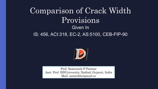 Comparison of Crack Width
Provisions
Given In
IS: 456, ACI:318, EC-2, AS:5100, CEB-FIP-90
Prof. Samirsinh P Parmar
Asst. Prof. DDUniversity, Nadiad, Gujarat, India
Mail: samirddu@gmail.co
 