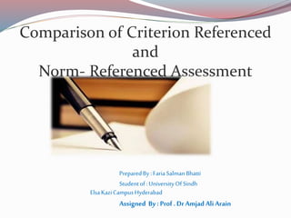 Comparison of Criterion Referenced
and
Norm- Referenced Assessment
PreparedBy :FariaSalmanBhatti
Studentof:University Of Sindh
ElsaKaziCampusHyderabad
Assigned By : Prof . Dr Amjad Ali Arain
 