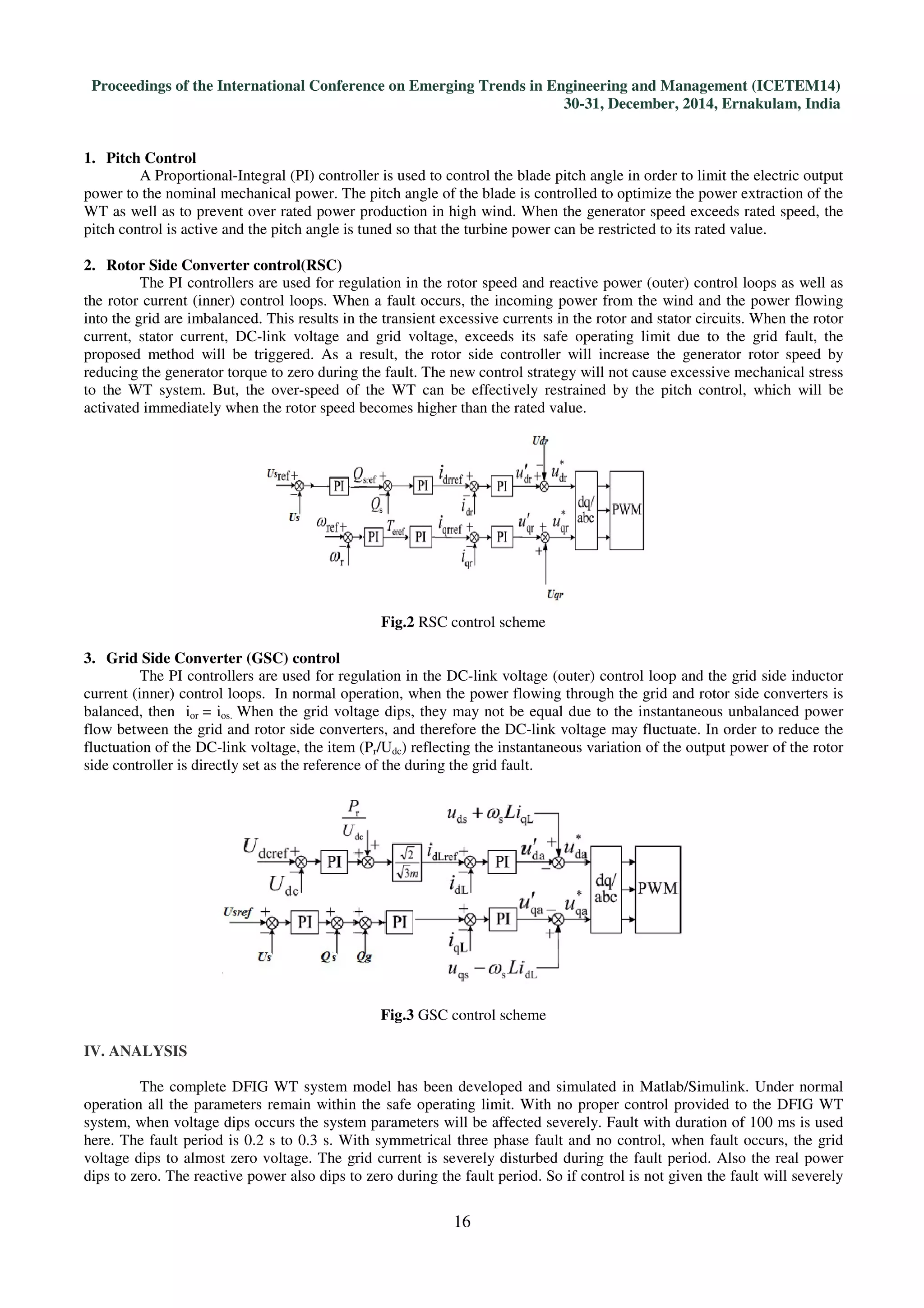 Proceedings of the International Conference on Emerging Trends in Engineering and Management (ICETEM14)
30-31, December, 2014, Ernakulam, India
16
1. Pitch Control
A Proportional-Integral (PI) controller is used to control the blade pitch angle in order to limit the electric output
power to the nominal mechanical power. The pitch angle of the blade is controlled to optimize the power extraction of the
WT as well as to prevent over rated power production in high wind. When the generator speed exceeds rated speed, the
pitch control is active and the pitch angle is tuned so that the turbine power can be restricted to its rated value.
2. Rotor Side Converter control(RSC)
The PI controllers are used for regulation in the rotor speed and reactive power (outer) control loops as well as
the rotor current (inner) control loops. When a fault occurs, the incoming power from the wind and the power flowing
into the grid are imbalanced. This results in the transient excessive currents in the rotor and stator circuits. When the rotor
current, stator current, DC-link voltage and grid voltage, exceeds its safe operating limit due to the grid fault, the
proposed method will be triggered. As a result, the rotor side controller will increase the generator rotor speed by
reducing the generator torque to zero during the fault. The new control strategy will not cause excessive mechanical stress
to the WT system. But, the over-speed of the WT can be effectively restrained by the pitch control, which will be
activated immediately when the rotor speed becomes higher than the rated value.
Fig.2 RSC control scheme
3. Grid Side Converter (GSC) control
The PI controllers are used for regulation in the DC-link voltage (outer) control loop and the grid side inductor
current (inner) control loops. In normal operation, when the power flowing through the grid and rotor side converters is
balanced, then ior = ios. When the grid voltage dips, they may not be equal due to the instantaneous unbalanced power
flow between the grid and rotor side converters, and therefore the DC-link voltage may fluctuate. In order to reduce the
fluctuation of the DC-link voltage, the item (Pr/Udc) reflecting the instantaneous variation of the output power of the rotor
side controller is directly set as the reference of the during the grid fault.
Fig.3 GSC control scheme
IV. ANALYSIS
The complete DFIG WT system model has been developed and simulated in Matlab/Simulink. Under normal
operation all the parameters remain within the safe operating limit. With no proper control provided to the DFIG WT
system, when voltage dips occurs the system parameters will be affected severely. Fault with duration of 100 ms is used
here. The fault period is 0.2 s to 0.3 s. With symmetrical three phase fault and no control, when fault occurs, the grid
voltage dips to almost zero voltage. The grid current is severely disturbed during the fault period. Also the real power
dips to zero. The reactive power also dips to zero during the fault period. So if control is not given the fault will severely
 