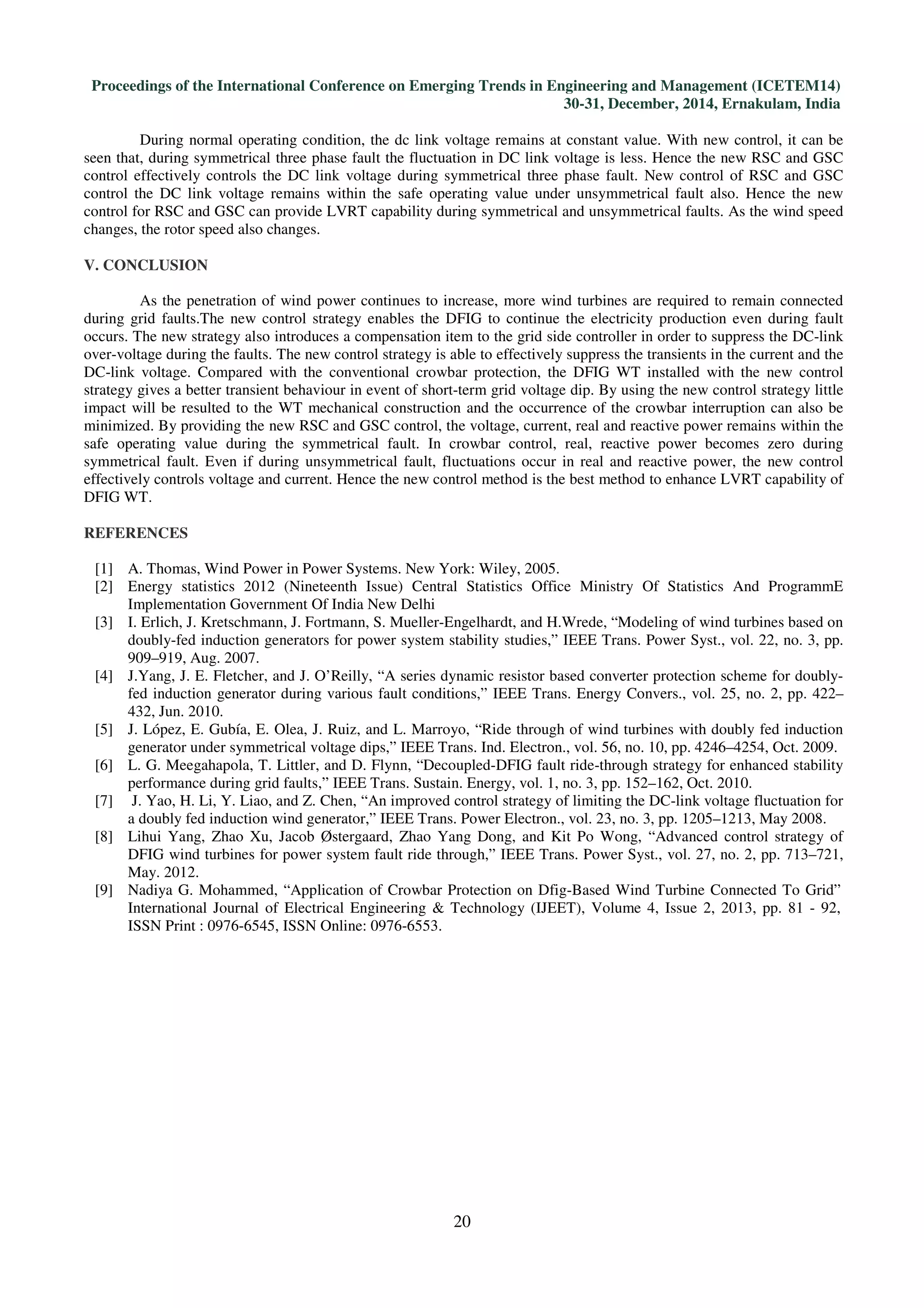 Proceedings of the International Conference on Emerging Trends in Engineering and Management (ICETEM14)
30-31, December, 2014, Ernakulam, India
20
During normal operating condition, the dc link voltage remains at constant value. With new control, it can be
seen that, during symmetrical three phase fault the fluctuation in DC link voltage is less. Hence the new RSC and GSC
control effectively controls the DC link voltage during symmetrical three phase fault. New control of RSC and GSC
control the DC link voltage remains within the safe operating value under unsymmetrical fault also. Hence the new
control for RSC and GSC can provide LVRT capability during symmetrical and unsymmetrical faults. As the wind speed
changes, the rotor speed also changes.
V. CONCLUSION
As the penetration of wind power continues to increase, more wind turbines are required to remain connected
during grid faults.The new control strategy enables the DFIG to continue the electricity production even during fault
occurs. The new strategy also introduces a compensation item to the grid side controller in order to suppress the DC-link
over-voltage during the faults. The new control strategy is able to effectively suppress the transients in the current and the
DC-link voltage. Compared with the conventional crowbar protection, the DFIG WT installed with the new control
strategy gives a better transient behaviour in event of short-term grid voltage dip. By using the new control strategy little
impact will be resulted to the WT mechanical construction and the occurrence of the crowbar interruption can also be
minimized. By providing the new RSC and GSC control, the voltage, current, real and reactive power remains within the
safe operating value during the symmetrical fault. In crowbar control, real, reactive power becomes zero during
symmetrical fault. Even if during unsymmetrical fault, fluctuations occur in real and reactive power, the new control
effectively controls voltage and current. Hence the new control method is the best method to enhance LVRT capability of
DFIG WT.
REFERENCES
[1] A. Thomas, Wind Power in Power Systems. New York: Wiley, 2005.
[2] Energy statistics 2012 (Nineteenth Issue) Central Statistics Office Ministry Of Statistics And ProgrammE
Implementation Government Of India New Delhi
[3] I. Erlich, J. Kretschmann, J. Fortmann, S. Mueller-Engelhardt, and H.Wrede, “Modeling of wind turbines based on
doubly-fed induction generators for power system stability studies,” IEEE Trans. Power Syst., vol. 22, no. 3, pp.
909–919, Aug. 2007.
[4] J.Yang, J. E. Fletcher, and J. O’Reilly, “A series dynamic resistor based converter protection scheme for doubly-
fed induction generator during various fault conditions,” IEEE Trans. Energy Convers., vol. 25, no. 2, pp. 422–
432, Jun. 2010.
[5] J. López, E. Gubía, E. Olea, J. Ruiz, and L. Marroyo, “Ride through of wind turbines with doubly fed induction
generator under symmetrical voltage dips,” IEEE Trans. Ind. Electron., vol. 56, no. 10, pp. 4246–4254, Oct. 2009.
[6] L. G. Meegahapola, T. Littler, and D. Flynn, “Decoupled-DFIG fault ride-through strategy for enhanced stability
performance during grid faults,” IEEE Trans. Sustain. Energy, vol. 1, no. 3, pp. 152–162, Oct. 2010.
[7] J. Yao, H. Li, Y. Liao, and Z. Chen, “An improved control strategy of limiting the DC-link voltage fluctuation for
a doubly fed induction wind generator,” IEEE Trans. Power Electron., vol. 23, no. 3, pp. 1205–1213, May 2008.
[8] Lihui Yang, Zhao Xu, Jacob Østergaard, Zhao Yang Dong, and Kit Po Wong, “Advanced control strategy of
DFIG wind turbines for power system fault ride through,” IEEE Trans. Power Syst., vol. 27, no. 2, pp. 713–721,
May. 2012.
[9] Nadiya G. Mohammed, “Application of Crowbar Protection on Dfig-Based Wind Turbine Connected To Grid”
International Journal of Electrical Engineering & Technology (IJEET), Volume 4, Issue 2, 2013, pp. 81 - 92,
ISSN Print : 0976-6545, ISSN Online: 0976-6553.
 