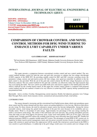 Proceedings of the International Conference on Emerging Trends in Engineering and Management (ICETEM14)
30-31, December, 2014, Ernakulam, India
14
COMPARISON OF CROWBAR CONTROL AND NOVEL
CONTROL METHODS FOR DFIG WIND TURBINE TO
ENHANCE LVRT CAPABILITY UNDER VARIOUS
FAULTS
GAYATHRI.S.NAIR1
, KRISHNAKUMARI.T2
1
M.Tech Scholar, EEE Department, ASIET Kalady, Mahatma Gandhi University Kottayam, Kerala, India,
2
Asst. Professor EEE Department, ASIET Kalady, Mahatma Gandhi University Kottayam, Kerala, India,
ABSTRACT
This paper presents a comparison between conventional crowbar control and new control method .The new
control method includes control for both the rotor and grid side converters to enhance the low-voltage ride-through
(LVRT) capacity of the DFIG WT. By providing suitable control for RSC and GSC converter switching circuit, the
parameters voltage, current, real and reactive power, DC link voltage, rotor speed are controlled. In addition to this the
pitch control is also provided. With the aid of the grid side control scheme the DC-link voltage fluctuation can been
effectively reduced. The new control method for the grid side controller can effectively reduce the high transients that
may occur during the faults. This new control can enable both active and reactive supports to the faulted grids from WT
which is difficult for the crowbar based control. In this paper the crowbar control scheme is compared with proposed
control method and the new method is found to be very effective in achieving LVRT capacity during symmetrical and
unsymmetrical fault.
Keywords : Active crowbar, Crowbar, Demagnetising current injection, Doubly fed induction generator, Low Voltage
Ride Through, Pitch control, Series dynamic resistor, symmetrical and unsymmetrical fault, wind turbine.
I. INTRODUCTION
The energy demand is increasing and the conventional fossil fuelled power plants which emit greenhouse gases
alone cannot meet the energy demand and also these sources are getting depleted at a very fast rate. Moreover their prices
are also rising. For these reasons, the need for alternative energy sources has become indispensible. Among the various
renewable sources, wind energy has gained much attraction in the past few years because of its availability and eco-
friendly nature. Wind is a by-product of solar energy. Approximately two percentage of the suns energy reaching the
earth is converted to wind energy. The surface of the earth heats and cools unevenly, thus creating atmospheric pressure
zones that make air flow from high-to low-pressure areas. Large sized wind turbines (WT) are of two types, fixed and
variable speed. Variable speed WT utilizes the available wind resource more efficiently than fixed speed WT .Doubly fed
induction generator (DFIG) is a popular variable speed WT system. The advantages of using DFIG in WT systems are, its
capability for better reactive power management, needs only low power converter-inverter circuits, no sudden variation in
torque with variation in speed and hence the output power will be smooth. But wind power system based on the DFIG is
very sensitive to grid disturbances. A sudden dip in the grid voltage would cause over-currents and over-voltages in the
INTERNATIONAL JOURNAL OF ELECTRICAL ENGINEERING &
TECHNOLOGY (IJEET)
ISSN 0976 – 6545(Print)
ISSN 0976 – 6553(Online)
Volume 5, Issue 12, December (2014), pp. 14-20
© IAEME: www.iaeme.com/IJEET.asp
Journal Impact Factor (2014): 6.8310 (Calculated by GISI)
www.jifactor.com
IJEET
© I A E M E
 