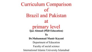 Curriculum Comparison
of
Brazil and Pakistan
at
primary level
Ijaz Ahmad (PhD Education)
To
Dr.Muhammad Munir Kayani
Department of Education
Faculty of social science
International Islamic University Islamabad
 