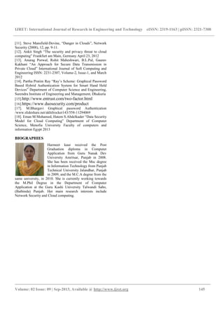 IJRET: International Journal of Research in Engineering and Technology eISSN: 2319-1163 | pISSN: 2321-7308
_________________________________________________________________________________________
Volume: 02 Issue: 09 | Sep-2013, Available @ http://www.ijret.org 145
[11]. Steve Mansfield-Devine, “Danger in Clouds”, Network
Security (2008), 12, pp. 9-11.
[12]. Ankit Singh “The security and privacy threat to cloud
computing” Frankfurt am Main, Germany April 23, 2012
[13]. Anurag Porwal, Rohit Maheshwari, B.L.Pal, Gaurav
Kakhani “An Approach for Secure Data Transmission in
Private Cloud” International Journal of Soft Computing and
Engineering ISSN: 2231-2307, Volume-2, Issue-1, and March
2012
[14]. Partha Pratim Ray “Ray’s Scheme: Graphical Password
Based Hybrid Authentication System for Smart Hand Held
Devices” Department of Computer Science and Engineering,
Surendra Institute of Engineering and Management, Dhukuria
[15].http://www.entrust.com/two-factor.html
[16].https://www.duosecurity.com/product
[17]. M.Bhargavi Graphical password Authentication
/www.slideshare.net/akhilrocker143/558-11294069
[18]. Eman M.Mohamed, Hatem S.Abdelkader “Data Security
Model for Cloud Computing” Department of Computer
Science, Menofia University Faculty of computers and
information Egypt 2013
BIOGRAPHIES
Harmeet kaur received the Post
Graduation diploma in Computer
Application from Guru Nanak Dev
University Amritsar, Punjab in 2008.
She has been received the Msc degree
in Information Technology from Punjab
Technical University Jalandhar, Punjab
in 2009, and the M.C.A degree from the
same university, in 2010. She is currently working towards
the M.Phil Degree in the Department of Computer
Application at the Guru Kashi University Talwandi Sabo,
(Bathinda) Punjab. Her main research interests include
Network Security and Cloud computing.
 