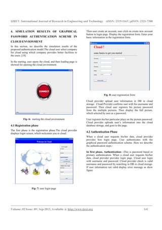 IJRET: International Journal of Research in Engineering and Technology eISSN: 2319-1163 | pISSN: 2321-7308
_________________________________________________________________________________________
Volume: 02 Issue: 09 | Sep-2013, Available @ http://www.ijret.org 141
4. SIMULATION RESULTS OF GRAPHICAL
PASSWORD AUTHENTICATION SCHEME IN
CLOUD ENVIONMENT
In this section, we describe the simulation results of the
proposed authentication model.The cloud user select company
for cloud using which company provides better facilities to
the users. [18]
In the starting, user opens the cloud, and then loading page is
showed for opening the cloud environment.
Fig- 6: starting the cloud environment
4.1 Registration phase
The first phase is the registration phase.The cloud provider
displays login screen, which welcomes you in cloud.
Fig- 7: user login page
Then user create an account, user click on create new account
button in login page. Display the registration form. Enter your
basic information in the registration form.
Fig- 8: user registration form
Cloud provider upload user information in DB in cloud
storage. Cloud Provider confirms user with his username and
password. Then cloud user registers his picture password
from the multiple pictures. Then display the full picture,
which selected by user as a password.
User registers his/her particular place on the picture password.
Cloud provider uploads user’s information into the cloud
database storage, and goes to the page.
4.2 Authentication Phase
When a cloud user requests his/her data, cloud provider
provides him login page. User authenticates with the
graphical password authentication scheme. Here we describe
the authentication steps:-
In first phase, Authentication: -This is password based or
primary authentication. When a cloud user requests his/her
data, cloud provider provides login page. Cloud user login
with username and password. Cloud provider check is valid
username and password by searching in DB in cloud storage.
If user information not valid display error message as show
figure
 