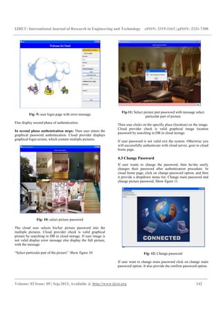 IJRET: International Journal of Research in Engineering and Technology eISSN: 2319-1163 | pISSN: 2321-7308
_________________________________________________________________________________________
Volume: 02 Issue: 09 | Sep-2013, Available @ http://www.ijret.org 142
Fig- 9: user login page with error message
Else display second phase of authentication.
In second phase authentication steps: Then user enters the
graphical password authentication. Cloud provider displays
graphical login screen, which contain multiple pictures.
Fig- 10: select picture password
The cloud user selects his/her picture password into the
multiple pictures. Cloud provider check is valid graphical
picture by searching in DB in cloud storage. If user image is
not valid display error message else display the full picture,
with the message
“Select particular part of the picture”. Show figure 10.
Fig-11: Select picture part password with message select
particular part of picture
Then user clicks on the specific place (location) on the image.
Cloud provider check is valid graphical image location
password by searching in DB in cloud storage.
If user password is not valid exit the system. Otherwise you
will successfully authenticate with cloud server, goes to cloud
home page.
4.3 Change Password
If user wants to change the password, then he/she easily
changes their password after authentication procedure. In
cloud home page, click on change password option, and then
it provide a dropdown menu list. Change main password and
change picture password. Show figure 11.
Fig- 12: Change password
If user want to change main password click on change main
password option. It also provide the confirm password option.
 