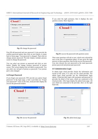 IJRET: International Journal of Research in Engineering and Technology eISSN: 2319-1163 | pISSN: 2321-7308
_________________________________________________________________________________________
Volume: 02 Issue: 09 | Sep-2013, Available @ http://www.ijret.org 143
Fig- 13: change the password
First fill old password and new password .It also provide the
confirm password option, then click on next button, it comes
back to home page. Your password is changed. Then click on
change picture password. Provider display multiple pictures
screen to change the password.
You can select any picture as password and click on next
button. Display the change location password of picture
screen. This screen displays the red labels as passwords. You
can select any red part of picture as password. Your picture
part is also changed.
4.4 Forget Password
If you forget your password, TPA provide you option forget
password. In the login page, a link is provided you “Forget
your password?” click on this link, cloud provider display the
recover the password window.
Fig- 14: recover the password
If you enter the right username, then it displays the next
question screens. Show figure14.
Fig-15: recover the password with question screen
Then some questions will ask to user, which were selected by
user at the time of registration phase. If user gives the right
answers to those questions, then he/she recover the password.
User also chooses the new password as the main password,
picture password and picture part password.
4.5 Administration Login
In admin login cloud provider checks the information and
record of the users. It is only use for cloud provider. For
admin login cloud provider use the Administrator login
option. Cloud provider login with username and password. It
provides the detail of the users, which are connected to the
cloud provider. After login display the admin home page. All
user which are connected to the provider, show on the right
hand side.
Fig- 16: admin home page
 
