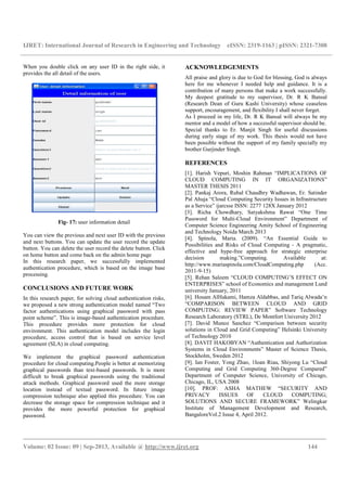 IJRET: International Journal of Research in Engineering and Technology eISSN: 2319-1163 | pISSN: 2321-7308
_________________________________________________________________________________________
Volume: 02 Issue: 09 | Sep-2013, Available @ http://www.ijret.org 144
When you double click on any user ID in the right side, it
provides the all detail of the users.
Fig- 17: user information detail
You can view the previous and next user ID with the previous
and next buttons. You can update the user record the update
button. You can delete the user record the delete button. Click
on home button and come back on the admin home page
In this research paper, we successfully implemented
authentication procedure, which is based on the image base
processing.
CONCLUSIONS AND FUTURE WORK
In this research paper, for solving cloud authentication risks,
we proposed a new strong authentication model named “Two
factor authentications using graphical password with pass
point scheme”. This is image-based authentication procedure.
This procedure provides more protection for cloud
environment. This authentication model includes the login
procedure, access control that is based on service level
agreement (SLA) in cloud computing.
We implement the graphical password authentication
procedure for cloud computing.People is better at memorizing
graphical passwords than text-based passwords. It is more
difficult to break graphical passwords using the traditional
attack methods. Graphical password used the more storage
location instead of textual password. In future image
compression technique also applied this procedure. You can
decrease the storage space for compression technique and it
provides the more powerful protection for graphical
password.
ACKNOWLEDGEMENTS
All praise and glory is due to God for blessing, God is always
here for me whenever I needed help and guidance. It is a
contribution of many persons that make a work successfully.
My deepest gratitude to my supervisor, Dr. R K Bansal
(Research Dean of Guru Kashi University) whose ceaseless
support, encouragement, and flexibility I shall never forget.
As I proceed in my life, Dr. R K Bansal will always be my
mentor and a model of how a successful supervisor should be.
Special thanks to Er. Manjit Singh for useful discussions
during early stage of my work. This thesis would not have
been possible without the support of my family specially my
brother Gurjinder Singh.
REFERENCES
[1]. Harish Vepuri, Moshin Rahman “IMPLICATIONS OF
CLOUD COMPUTING IN IT ORGANIZATIONS”
MASTER THESIS 2011
[2]. Pankaj Arora, Rubal Chaudhry Wadhawan, Er. Satinder
Pal Ahuja “Cloud Computing Security Issues in Infrastructure
as a Service” ijarcsse ISSN: 2277 128X January 2012
[3]. Richa Chowdhary, Satyakshma Rawat “One Time
Password for Multi-Cloud Environment” Department of
Computer Science Engineering Amity School of Engineering
and Technology Noida March 2013
[4]. Spínola, Maria. (2009). “An Essential Guide to
Possibilities and Risks of Cloud Computing - A pragmatic,
effective and hype-free approach for strategic enterprise
decision making.”Computing. Available at:
http://www.mariaspinola.com/CloudComputing.php (Acc.
2011-9-15)
[5]. Rehan Saleem “CLOUD COMPUTING’S EFFECT ON
ENTERPRISES” school of Economics and management Lund
university January, 2011
[6]. Hosam AlHakami, Hamza Aldabbas, and Tariq Alwada’n
“COMPARISON BETWEEN CLOUD AND GRID
COMPUTING: REVIEW PAPER” Software Technology
Research Laboratory (STRL), De Montfort University 2012
[7]. David Munoz Sanchez “Comparison between security
solutions in Cloud and Grid Computing” Helsinki University
of Technology 2010
[8]. DAVIT HAKOBYAN “Authentication and Authorization
Systems in Cloud Environments” Master of Science Thesis,
Stockholm, Sweden 2012
[9]. Ian Foster, Yong Zhao, 1Ioan Riau, Shiyong Lu “Cloud
Computing and Grid Computing 360-Degree Compared”
Department of Computer Science, University of Chicago,
Chicago, IL, USA 2008
[10]. PROF: ASHA MATHEW “SECURITY AND
PRIVACY ISSUES OF CLOUD COMPUTING;
SOLUTIONS AND SECURE FRAMEWORK” Welingkar
Institute of Management Development and Research,
BangaloreVol.2 Issue 4, April 2012.
 
