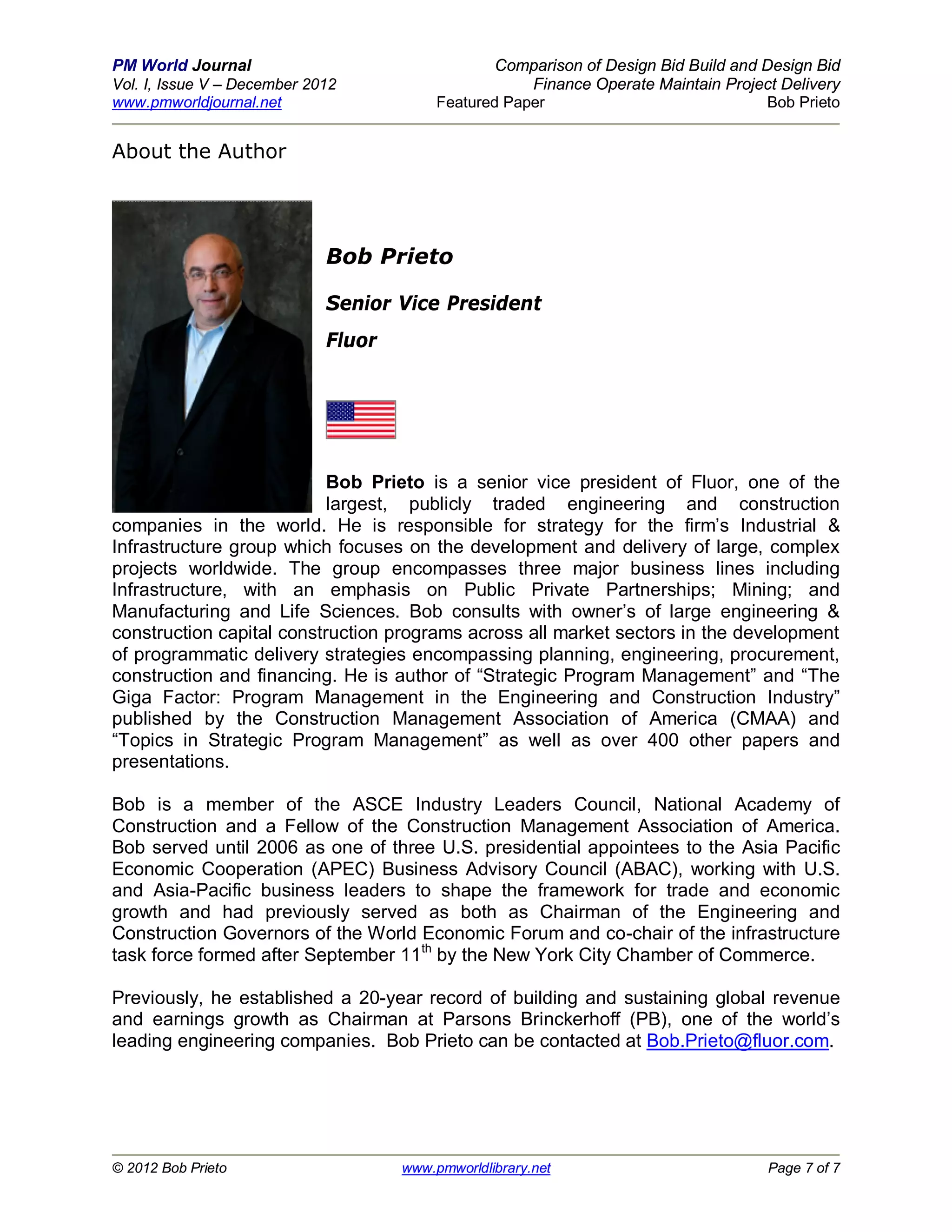 PM World Journal                                  Comparison of Design Bid Build and Design Bid
Vol. I, Issue V – December 2012                       Finance Operate Maintain Project Delivery
www.pmworldjournal.net                    Featured Paper                             Bob Prieto


About the Author




                             Bob Prieto

                             Senior Vice President
                             Fluor




                           Bob Prieto is a senior vice president of Fluor, one of the
                           largest, publicly traded engineering and construction
companies in the world. He is responsible for strategy for the firm’s Industrial &
Infrastructure group which focuses on the development and delivery of large, complex
projects worldwide. The group encompasses three major business lines including
Infrastructure, with an emphasis on Public Private Partnerships; Mining; and
Manufacturing and Life Sciences. Bob consults with owner’s of large engineering &
construction capital construction programs across all market sectors in the development
of programmatic delivery strategies encompassing planning, engineering, procurement,
construction and financing. He is author of “Strategic Program Management” and “The
Giga Factor: Program Management in the Engineering and Construction Industry”
published by the Construction Management Association of America (CMAA) and
“Topics in Strategic Program Management” as well as over 400 other papers and
presentations.

Bob is a member of the ASCE Industry Leaders Council, National Academy of
Construction and a Fellow of the Construction Management Association of America.
Bob served until 2006 as one of three U.S. presidential appointees to the Asia Pacific
Economic Cooperation (APEC) Business Advisory Council (ABAC), working with U.S.
and Asia-Pacific business leaders to shape the framework for trade and economic
growth and had previously served as both as Chairman of the Engineering and
Construction Governors of the World Economic Forum and co-chair of the infrastructure
task force formed after September 11th by the New York City Chamber of Commerce.

Previously, he established a 20-year record of building and sustaining global revenue
and earnings growth as Chairman at Parsons Brinckerhoff (PB), one of the world’s
leading engineering companies. Bob Prieto can be contacted at Bob.Prieto@fluor.com.




© 2012 Bob Prieto                    www.pmworldlibrary.net                          Page 7 of 7
 
