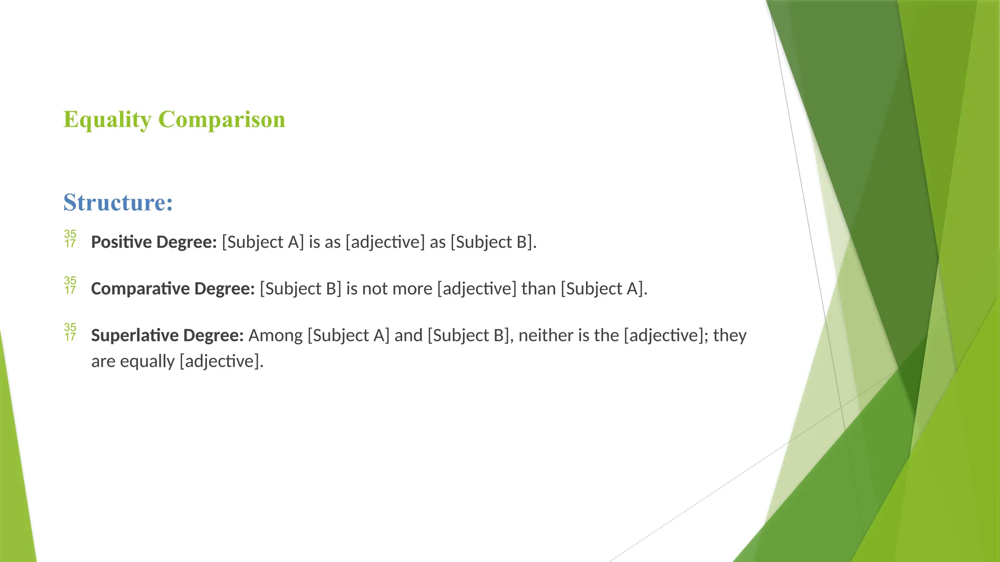 Equality Comparison
Structure:
 Positive Degree: [Subject A] is as [adjective] as [Subject B].
 Comparative Degree: [Subject B] is not more [adjective] than [Subject A].
 Superlative Degree: Among [Subject A] and [Subject B], neither is the [adjective]; they
are equally [adjective].
 