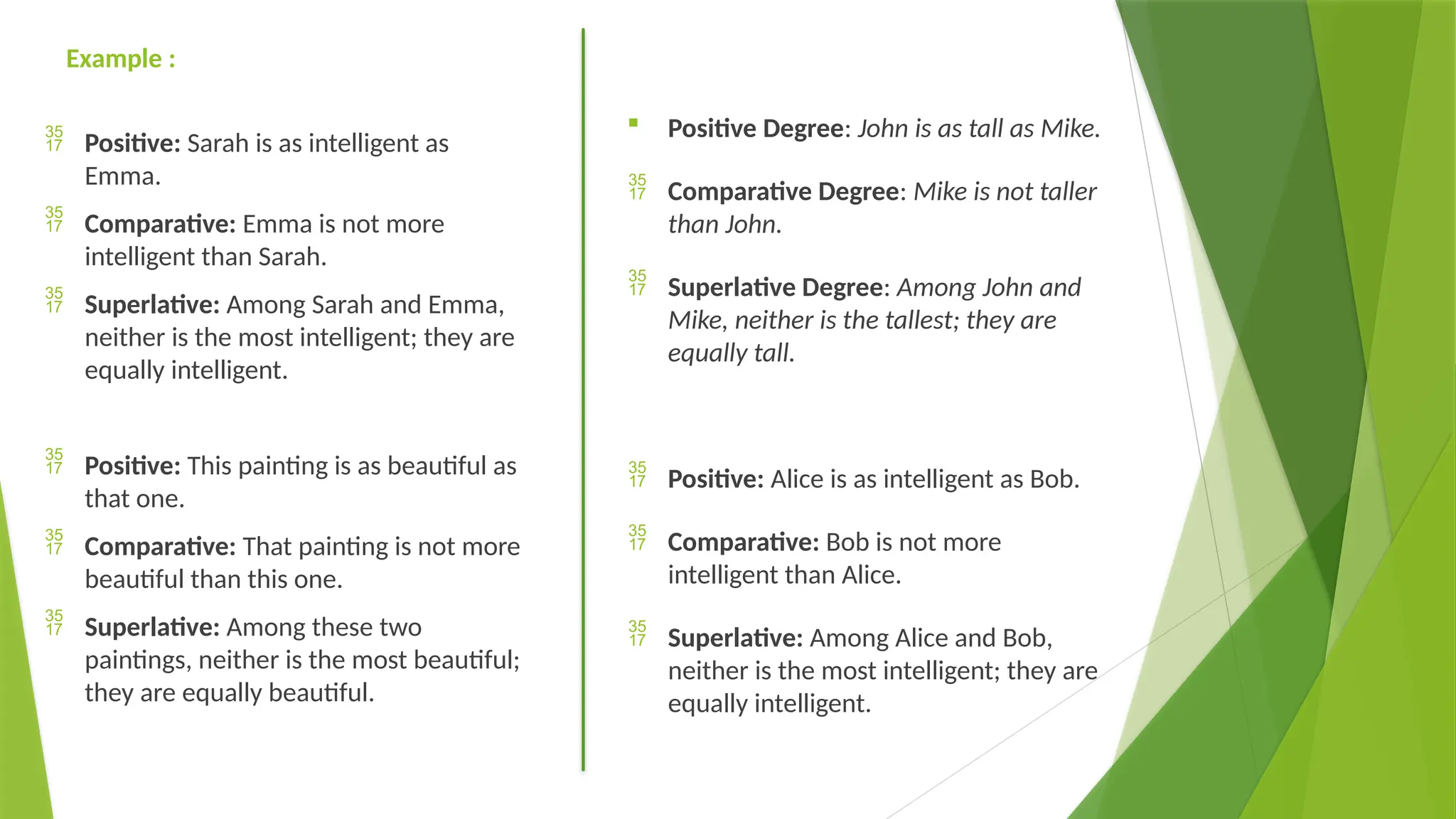 Example :
 Positive: Sarah is as intelligent as
Emma.
 Comparative: Emma is not more
intelligent than Sarah.
 Superlative: Among Sarah and Emma,
neither is the most intelligent; they are
equally intelligent.
 Positive: This painting is as beautiful as
that one.
 Comparative: That painting is not more
beautiful than this one.
 Superlative: Among these two
paintings, neither is the most beautiful;
they are equally beautiful.
 Positive Degree: John is as tall as Mike.
 Comparative Degree: Mike is not taller
than John.
 Superlative Degree: Among John and
Mike, neither is the tallest; they are
equally tall.
 Positive: Alice is as intelligent as Bob.
 Comparative: Bob is not more
intelligent than Alice.
 Superlative: Among Alice and Bob,
neither is the most intelligent; they are
equally intelligent.
 
