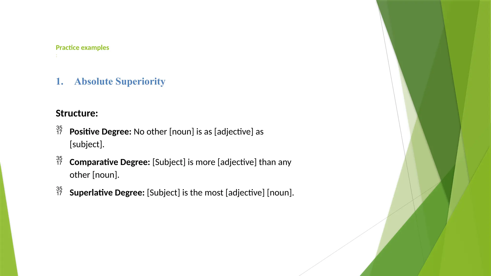 Practice examples
:
1. Absolute Superiority
Structure:
 Positive Degree: No other [noun] is as [adjective] as
[subject].
 Comparative Degree: [Subject] is more [adjective] than any
other [noun].
 Superlative Degree: [Subject] is the most [adjective] [noun].
 