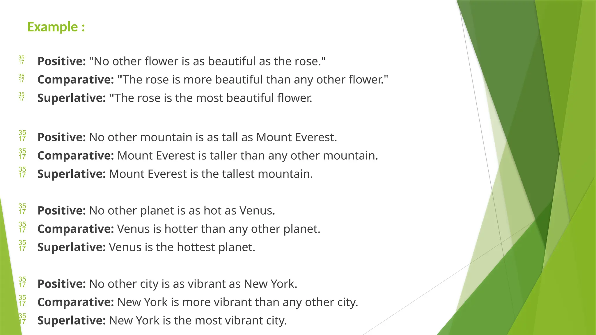 Example :
 Positive: "No other flower is as beautiful as the rose."
 Comparative: "The rose is more beautiful than any other flower."
 Superlative: "The rose is the most beautiful flower.
 Positive: No other mountain is as tall as Mount Everest.
 Comparative: Mount Everest is taller than any other mountain.
 Superlative: Mount Everest is the tallest mountain.
 Positive: No other planet is as hot as Venus.
 Comparative: Venus is hotter than any other planet.
 Superlative: Venus is the hottest planet.
 Positive: No other city is as vibrant as New York.
 Comparative: New York is more vibrant than any other city.
 Superlative: New York is the most vibrant city.
 