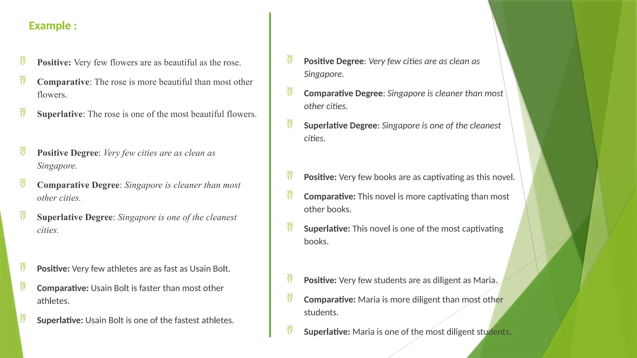 Example :
 Positive: Very few flowers are as beautiful as the rose.
 Comparative: The rose is more beautiful than most other
flowers.
 Superlative: The rose is one of the most beautiful flowers.
 Positive Degree: Very few cities are as clean as
Singapore.
 Comparative Degree: Singapore is cleaner than most
other cities.
 Superlative Degree: Singapore is one of the cleanest
cities.
 Positive: Very few athletes are as fast as Usain Bolt.
 Comparative: Usain Bolt is faster than most other
athletes.
 Superlative: Usain Bolt is one of the fastest athletes.
 Positive Degree: Very few cities are as clean as
Singapore.
 Comparative Degree: Singapore is cleaner than most
other cities.
 Superlative Degree: Singapore is one of the cleanest
cities.
 Positive: Very few books are as captivating as this novel.
 Comparative: This novel is more captivating than most
other books.
 Superlative: This novel is one of the most captivating
books.
 Positive: Very few students are as diligent as Maria.
 Comparative: Maria is more diligent than most other
students.
 Superlative: Maria is one of the most diligent students.
 