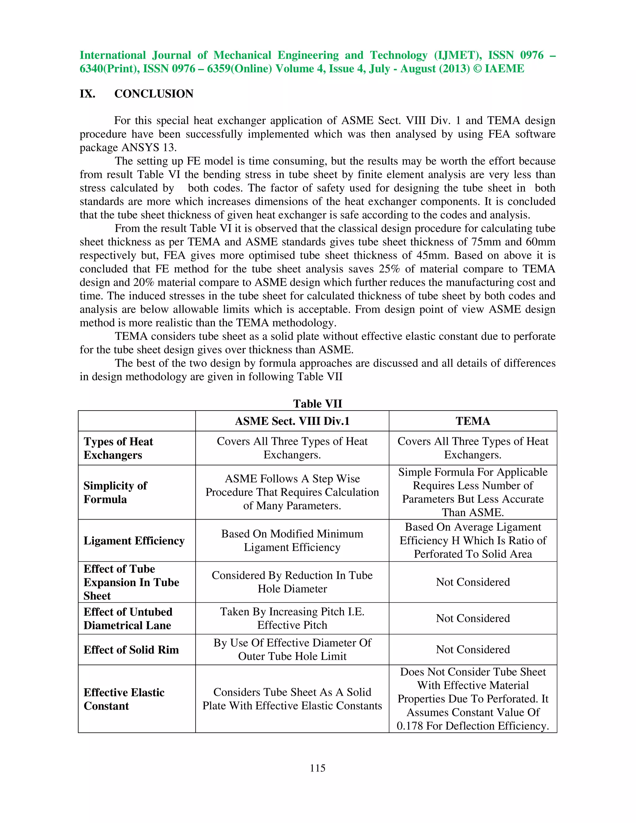 International Journal of Mechanical Engineering and Technology (IJMET), ISSN 0976 –
6340(Print), ISSN 0976 – 6359(Online) Volume 4, Issue 4, July - August (2013) © IAEME
115
IX. CONCLUSION
For this special heat exchanger application of ASME Sect. VIII Div. 1 and TEMA design
procedure have been successfully implemented which was then analysed by using FEA software
package ANSYS 13.
The setting up FE model is time consuming, but the results may be worth the effort because
from result Table VI the bending stress in tube sheet by finite element analysis are very less than
stress calculated by both codes. The factor of safety used for designing the tube sheet in both
standards are more which increases dimensions of the heat exchanger components. It is concluded
that the tube sheet thickness of given heat exchanger is safe according to the codes and analysis.
From the result Table VI it is observed that the classical design procedure for calculating tube
sheet thickness as per TEMA and ASME standards gives tube sheet thickness of 75mm and 60mm
respectively but, FEA gives more optimised tube sheet thickness of 45mm. Based on above it is
concluded that FE method for the tube sheet analysis saves 25% of material compare to TEMA
design and 20% material compare to ASME design which further reduces the manufacturing cost and
time. The induced stresses in the tube sheet for calculated thickness of tube sheet by both codes and
analysis are below allowable limits which is acceptable. From design point of view ASME design
method is more realistic than the TEMA methodology.
TEMA considers tube sheet as a solid plate without effective elastic constant due to perforate
for the tube sheet design gives over thickness than ASME.
The best of the two design by formula approaches are discussed and all details of differences
in design methodology are given in following Table VII
Table VII
ASME Sect. VIII Div.1 TEMA
Types of Heat
Exchangers
Covers All Three Types of Heat
Exchangers.
Covers All Three Types of Heat
Exchangers.
Simplicity of
Formula
ASME Follows A Step Wise
Procedure That Requires Calculation
of Many Parameters.
Simple Formula For Applicable
Requires Less Number of
Parameters But Less Accurate
Than ASME.
Ligament Efficiency
Based On Modified Minimum
Ligament Efficiency
Based On Average Ligament
Efficiency Η Which Is Ratio of
Perforated To Solid Area
Effect of Tube
Expansion In Tube
Sheet
Considered By Reduction In Tube
Hole Diameter
Not Considered
Effect of Untubed
Diametrical Lane
Taken By Increasing Pitch I.E.
Effective Pitch
Not Considered
Effect of Solid Rim
By Use Of Effective Diameter Of
Outer Tube Hole Limit
Not Considered
Effective Elastic
Constant
Considers Tube Sheet As A Solid
Plate With Effective Elastic Constants
Does Not Consider Tube Sheet
With Effective Material
Properties Due To Perforated. It
Assumes Constant Value Of
0.178 For Deflection Efficiency.
 