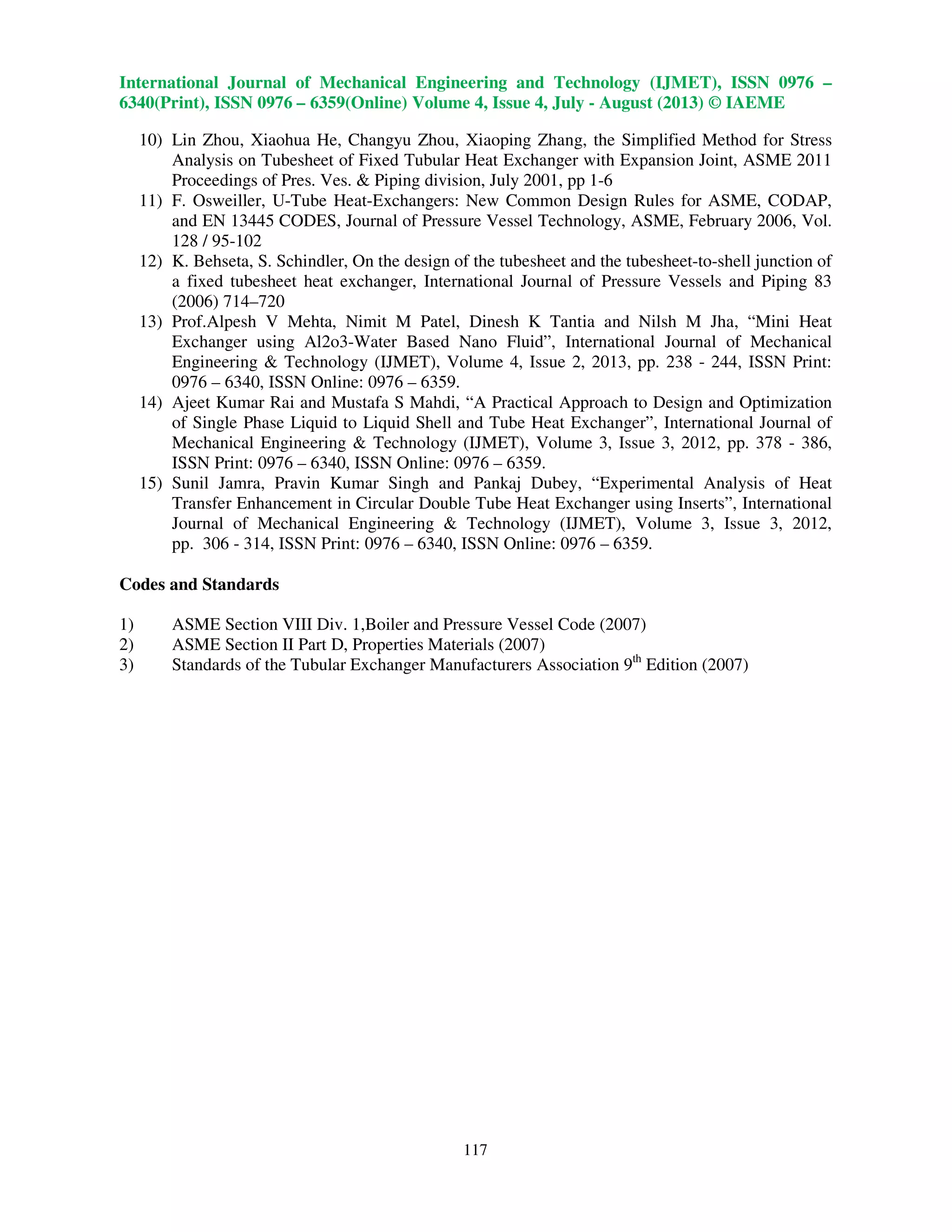 International Journal of Mechanical Engineering and Technology (IJMET), ISSN 0976 –
6340(Print), ISSN 0976 – 6359(Online) Volume 4, Issue 4, July - August (2013) © IAEME
117
10) Lin Zhou, Xiaohua He, Changyu Zhou, Xiaoping Zhang, the Simplified Method for Stress
Analysis on Tubesheet of Fixed Tubular Heat Exchanger with Expansion Joint, ASME 2011
Proceedings of Pres. Ves. & Piping division, July 2001, pp 1-6
11) F. Osweiller, U-Tube Heat-Exchangers: New Common Design Rules for ASME, CODAP,
and EN 13445 CODES, Journal of Pressure Vessel Technology, ASME, February 2006, Vol.
128 / 95-102
12) K. Behseta, S. Schindler, On the design of the tubesheet and the tubesheet-to-shell junction of
a fixed tubesheet heat exchanger, International Journal of Pressure Vessels and Piping 83
(2006) 714–720
13) Prof.Alpesh V Mehta, Nimit M Patel, Dinesh K Tantia and Nilsh M Jha, “Mini Heat
Exchanger using Al2o3-Water Based Nano Fluid”, International Journal of Mechanical
Engineering & Technology (IJMET), Volume 4, Issue 2, 2013, pp. 238 - 244, ISSN Print:
0976 – 6340, ISSN Online: 0976 – 6359.
14) Ajeet Kumar Rai and Mustafa S Mahdi, “A Practical Approach to Design and Optimization
of Single Phase Liquid to Liquid Shell and Tube Heat Exchanger”, International Journal of
Mechanical Engineering & Technology (IJMET), Volume 3, Issue 3, 2012, pp. 378 - 386,
ISSN Print: 0976 – 6340, ISSN Online: 0976 – 6359.
15) Sunil Jamra, Pravin Kumar Singh and Pankaj Dubey, “Experimental Analysis of Heat
Transfer Enhancement in Circular Double Tube Heat Exchanger using Inserts”, International
Journal of Mechanical Engineering & Technology (IJMET), Volume 3, Issue 3, 2012,
pp. 306 - 314, ISSN Print: 0976 – 6340, ISSN Online: 0976 – 6359.
Codes and Standards
1) ASME Section VIII Div. 1,Boiler and Pressure Vessel Code (2007)
2) ASME Section II Part D, Properties Materials (2007)
3) Standards of the Tubular Exchanger Manufacturers Association 9th
Edition (2007)
 