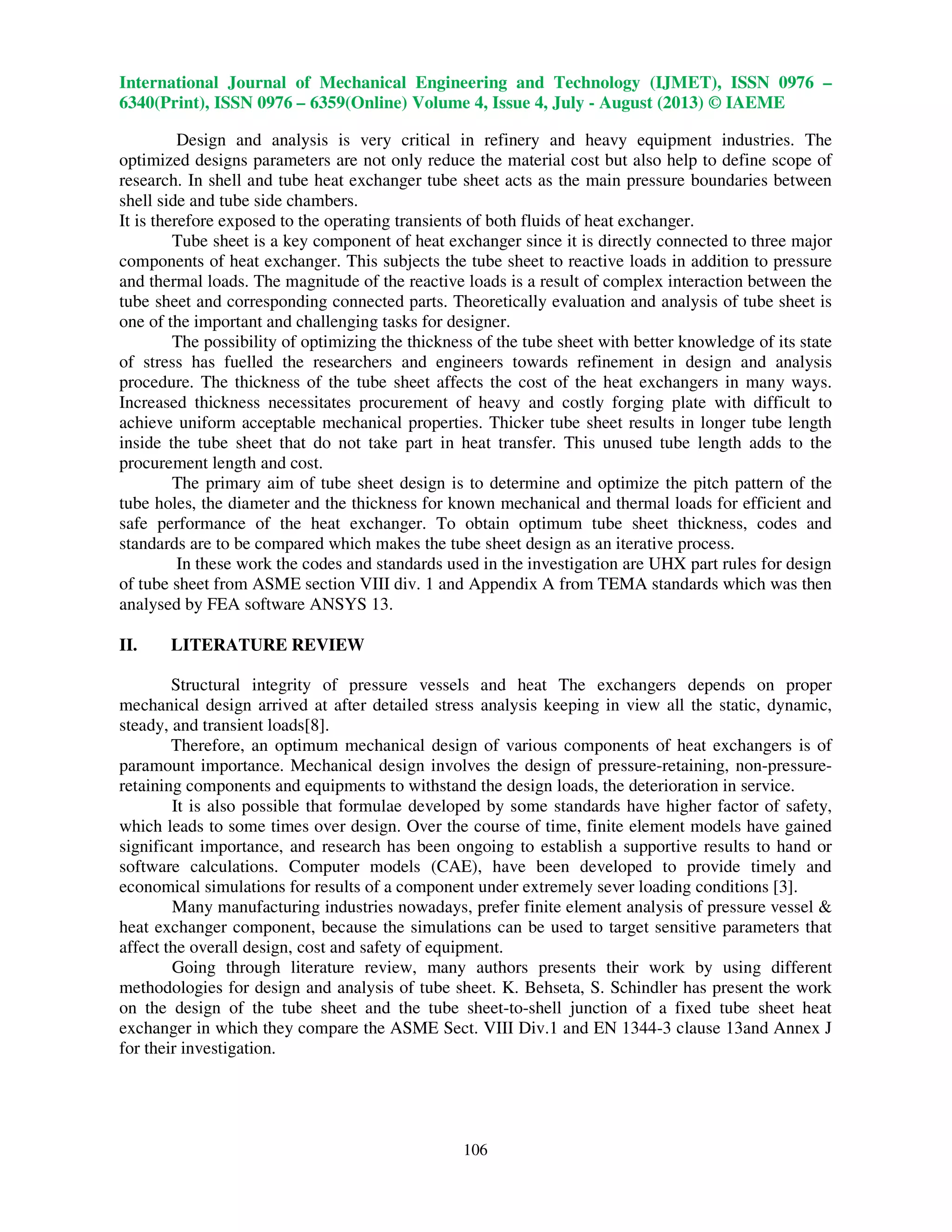 International Journal of Mechanical Engineering and Technology (IJMET), ISSN 0976 –
6340(Print), ISSN 0976 – 6359(Online) Volume 4, Issue 4, July - August (2013) © IAEME
106
Design and analysis is very critical in refinery and heavy equipment industries. The
optimized designs parameters are not only reduce the material cost but also help to define scope of
research. In shell and tube heat exchanger tube sheet acts as the main pressure boundaries between
shell side and tube side chambers.
It is therefore exposed to the operating transients of both fluids of heat exchanger.
Tube sheet is a key component of heat exchanger since it is directly connected to three major
components of heat exchanger. This subjects the tube sheet to reactive loads in addition to pressure
and thermal loads. The magnitude of the reactive loads is a result of complex interaction between the
tube sheet and corresponding connected parts. Theoretically evaluation and analysis of tube sheet is
one of the important and challenging tasks for designer.
The possibility of optimizing the thickness of the tube sheet with better knowledge of its state
of stress has fuelled the researchers and engineers towards refinement in design and analysis
procedure. The thickness of the tube sheet affects the cost of the heat exchangers in many ways.
Increased thickness necessitates procurement of heavy and costly forging plate with difficult to
achieve uniform acceptable mechanical properties. Thicker tube sheet results in longer tube length
inside the tube sheet that do not take part in heat transfer. This unused tube length adds to the
procurement length and cost.
The primary aim of tube sheet design is to determine and optimize the pitch pattern of the
tube holes, the diameter and the thickness for known mechanical and thermal loads for efficient and
safe performance of the heat exchanger. To obtain optimum tube sheet thickness, codes and
standards are to be compared which makes the tube sheet design as an iterative process.
In these work the codes and standards used in the investigation are UHX part rules for design
of tube sheet from ASME section VIII div. 1 and Appendix A from TEMA standards which was then
analysed by FEA software ANSYS 13.
II. LITERATURE REVIEW
Structural integrity of pressure vessels and heat The exchangers depends on proper
mechanical design arrived at after detailed stress analysis keeping in view all the static, dynamic,
steady, and transient loads[8].
Therefore, an optimum mechanical design of various components of heat exchangers is of
paramount importance. Mechanical design involves the design of pressure-retaining, non-pressure-
retaining components and equipments to withstand the design loads, the deterioration in service.
It is also possible that formulae developed by some standards have higher factor of safety,
which leads to some times over design. Over the course of time, finite element models have gained
significant importance, and research has been ongoing to establish a supportive results to hand or
software calculations. Computer models (CAE), have been developed to provide timely and
economical simulations for results of a component under extremely sever loading conditions [3].
Many manufacturing industries nowadays, prefer finite element analysis of pressure vessel &
heat exchanger component, because the simulations can be used to target sensitive parameters that
affect the overall design, cost and safety of equipment.
Going through literature review, many authors presents their work by using different
methodologies for design and analysis of tube sheet. K. Behseta, S. Schindler has present the work
on the design of the tube sheet and the tube sheet-to-shell junction of a fixed tube sheet heat
exchanger in which they compare the ASME Sect. VIII Div.1 and EN 1344-3 clause 13and Annex J
for their investigation.
 