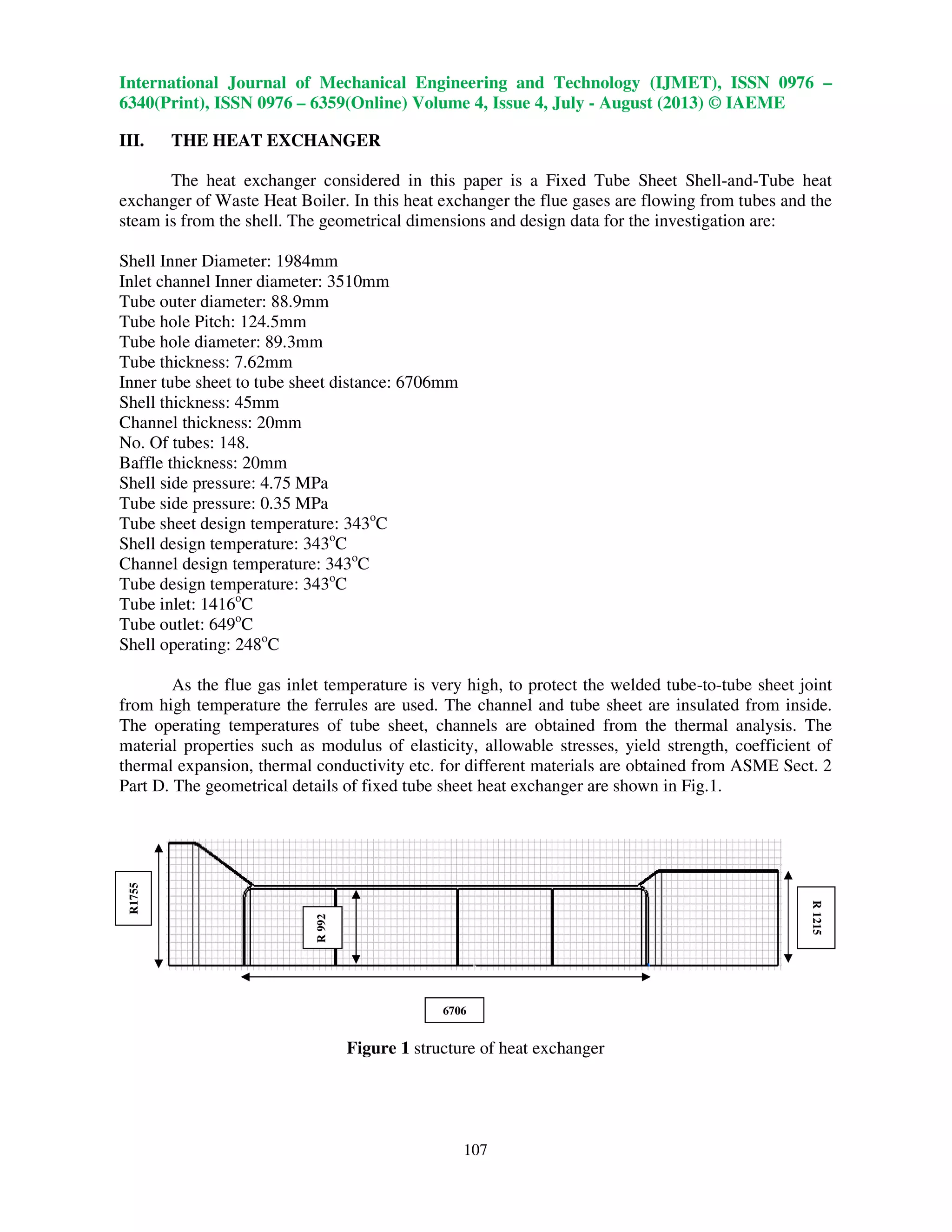 International Journal of Mechanical Engineering and Technology (IJMET), ISSN 0976 –
6340(Print), ISSN 0976 – 6359(Online) Volume 4, Issue 4, July - August (2013) © IAEME
107
III. THE HEAT EXCHANGER
The heat exchanger considered in this paper is a Fixed Tube Sheet Shell-and-Tube heat
exchanger of Waste Heat Boiler. In this heat exchanger the flue gases are flowing from tubes and the
steam is from the shell. The geometrical dimensions and design data for the investigation are:
Shell Inner Diameter: 1984mm
Inlet channel Inner diameter: 3510mm
Tube outer diameter: 88.9mm
Tube hole Pitch: 124.5mm
Tube hole diameter: 89.3mm
Tube thickness: 7.62mm
Inner tube sheet to tube sheet distance: 6706mm
Shell thickness: 45mm
Channel thickness: 20mm
No. Of tubes: 148.
Baffle thickness: 20mm
Shell side pressure: 4.75 MPa
Tube side pressure: 0.35 MPa
Tube sheet design temperature: 343o
C
Shell design temperature: 343o
C
Channel design temperature: 343o
C
Tube design temperature: 343o
C
Tube inlet: 1416o
C
Tube outlet: 649o
C
Shell operating: 248o
C
As the flue gas inlet temperature is very high, to protect the welded tube-to-tube sheet joint
from high temperature the ferrules are used. The channel and tube sheet are insulated from inside.
The operating temperatures of tube sheet, channels are obtained from the thermal analysis. The
material properties such as modulus of elasticity, allowable stresses, yield strength, coefficient of
thermal expansion, thermal conductivity etc. for different materials are obtained from ASME Sect. 2
Part D. The geometrical details of fixed tube sheet heat exchanger are shown in Fig.1.
Figure 1 structure of heat exchanger
R1755
R1215
R992
6706
 