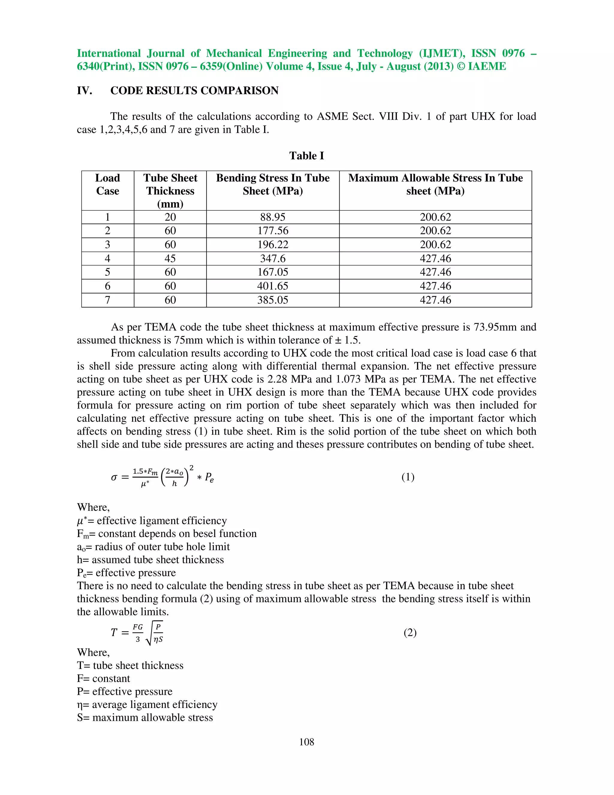 International Journal of Mechanical Engineering and Technology (IJMET), ISSN 0976 –
6340(Print), ISSN 0976 – 6359(Online) Volume 4, Issue 4, July - August (2013) © IAEME
108
IV. CODE RESULTS COMPARISON
The results of the calculations according to ASME Sect. VIII Div. 1 of part UHX for load
case 1,2,3,4,5,6 and 7 are given in Table I.
Table I
Load
Case
Tube Sheet
Thickness
(mm)
Bending Stress In Tube
Sheet (MPa)
Maximum Allowable Stress In Tube
sheet (MPa)
1 20 88.95 200.62
2 60 177.56 200.62
3 60 196.22 200.62
4 45 347.6 427.46
5 60 167.05 427.46
6 60 401.65 427.46
7 60 385.05 427.46
As per TEMA code the tube sheet thickness at maximum effective pressure is 73.95mm and
assumed thickness is 75mm which is within tolerance of ± 1.5.
From calculation results according to UHX code the most critical load case is load case 6 that
is shell side pressure acting along with differential thermal expansion. The net effective pressure
acting on tube sheet as per UHX code is 2.28 MPa and 1.073 MPa as per TEMA. The net effective
pressure acting on tube sheet in UHX design is more than the TEMA because UHX code provides
formula for pressure acting on rim portion of tube sheet separately which was then included for
calculating net effective pressure acting on tube sheet. This is one of the important factor which
affects on bending stress (1) in tube sheet. Rim is the solid portion of the tube sheet on which both
shell side and tube side pressures are acting and theses pressure contributes on bending of tube sheet.
ߪ ൌ
ଵ.ହ‫כ‬ி೘
ఓ‫כ‬ ቀ
ଶ‫כ‬௔೚
௛
ቁ
ଶ
‫כ‬ ܲ௘ (1)
Where,
ߤ‫כ‬
= effective ligament efficiency
Fm= constant depends on besel function
ao= radius of outer tube hole limit
h= assumed tube sheet thickness
Pe= effective pressure
There is no need to calculate the bending stress in tube sheet as per TEMA because in tube sheet
thickness bending formula (2) using of maximum allowable stress the bending stress itself is within
the allowable limits.
ܶ ൌ
ிீ
ଷ
ට
௉
ఎௌ
(2)
Where,
T= tube sheet thickness
F= constant
P= effective pressure
η= average ligament efficiency
S= maximum allowable stress
 