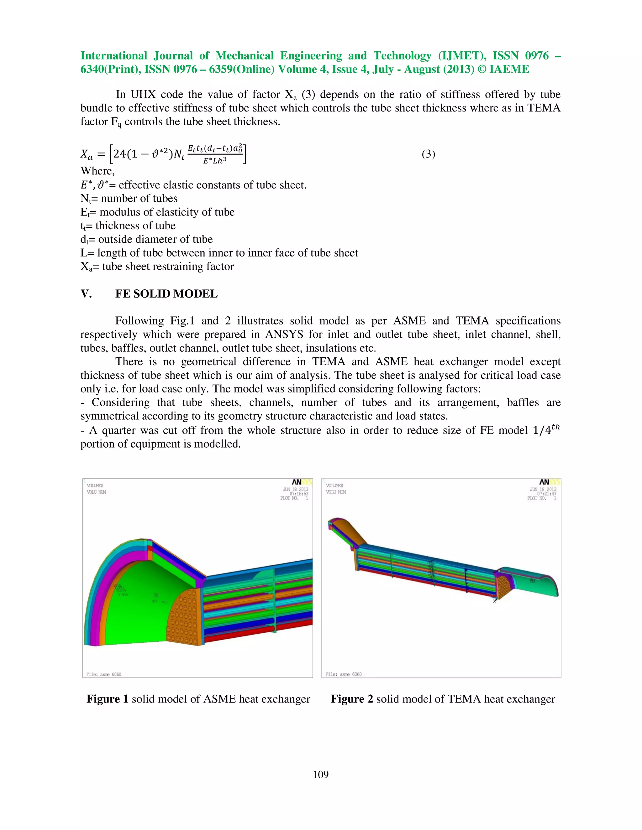 International Journal of Mechanical Engineering and Technology (IJMET), ISSN 0976 –
6340(Print), ISSN 0976 – 6359(Online) Volume 4, Issue 4, July - August (2013) © IAEME
109
In UHX code the value of factor Xa (3) depends on the ratio of stiffness offered by tube
bundle to effective stiffness of tube sheet which controls the tube sheet thickness where as in TEMA
factor Fq controls the tube sheet thickness.
ܺ௔ ൌ ቂ24ሺ1 െ ߴ‫כ‬ଶ
ሻܰ௧
ா೟௧೟ሺௗ೟ି௧೟ሻ௔೚
మ
ா‫כ‬௅௛య ቃ (3)
Where,
‫ܧ‬‫כ‬
, ߴ‫כ‬
= effective elastic constants of tube sheet.
Nt= number of tubes
Et= modulus of elasticity of tube
tt= thickness of tube
dt= outside diameter of tube
L= length of tube between inner to inner face of tube sheet
Xa= tube sheet restraining factor
V. FE SOLID MODEL
Following Fig.1 and 2 illustrates solid model as per ASME and TEMA specifications
respectively which were prepared in ANSYS for inlet and outlet tube sheet, inlet channel, shell,
tubes, baffles, outlet channel, outlet tube sheet, insulations etc.
There is no geometrical difference in TEMA and ASME heat exchanger model except
thickness of tube sheet which is our aim of analysis. The tube sheet is analysed for critical load case
only i.e. for load case only. The model was simplified considering following factors:
- Considering that tube sheets, channels, number of tubes and its arrangement, baffles are
symmetrical according to its geometry structure characteristic and load states.
- A quarter was cut off from the whole structure also in order to reduce size of FE model 1/4௧௛
portion of equipment is modelled.
Figure 1 solid model of ASME heat exchanger Figure 2 solid model of TEMA heat exchanger
 
