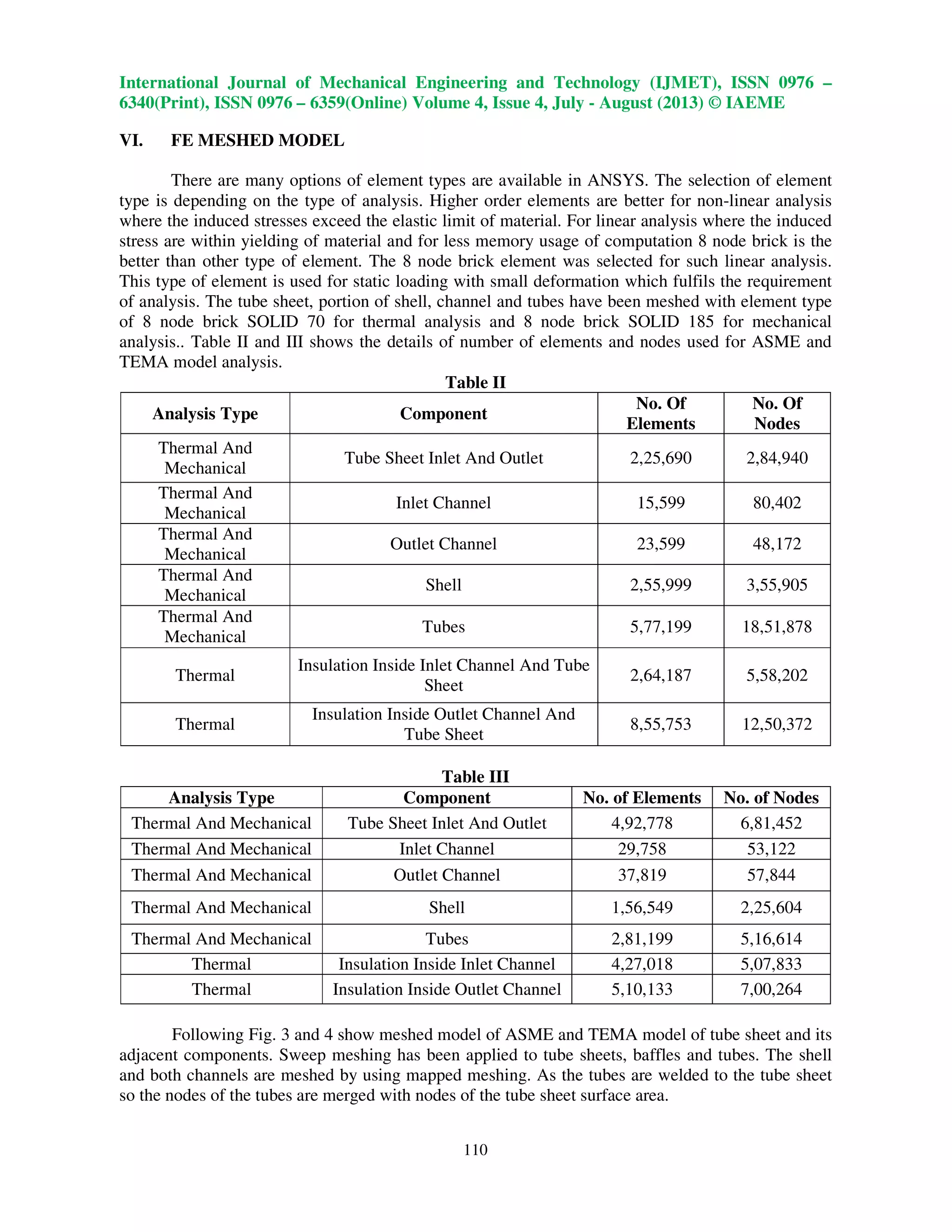 International Journal of Mechanical Engineering and Technology (IJMET), ISSN 0976 –
6340(Print), ISSN 0976 – 6359(Online) Volume 4, Issue 4, July - August (2013) © IAEME
110
VI. FE MESHED MODEL
There are many options of element types are available in ANSYS. The selection of element
type is depending on the type of analysis. Higher order elements are better for non-linear analysis
where the induced stresses exceed the elastic limit of material. For linear analysis where the induced
stress are within yielding of material and for less memory usage of computation 8 node brick is the
better than other type of element. The 8 node brick element was selected for such linear analysis.
This type of element is used for static loading with small deformation which fulfils the requirement
of analysis. The tube sheet, portion of shell, channel and tubes have been meshed with element type
of 8 node brick SOLID 70 for thermal analysis and 8 node brick SOLID 185 for mechanical
analysis.. Table II and III shows the details of number of elements and nodes used for ASME and
TEMA model analysis.
Table II
Analysis Type Component
No. Of
Elements
No. Of
Nodes
Thermal And
Mechanical
Tube Sheet Inlet And Outlet 2,25,690 2,84,940
Thermal And
Mechanical
Inlet Channel 15,599 80,402
Thermal And
Mechanical
Outlet Channel 23,599 48,172
Thermal And
Mechanical
Shell 2,55,999 3,55,905
Thermal And
Mechanical
Tubes 5,77,199 18,51,878
Thermal
Insulation Inside Inlet Channel And Tube
Sheet
2,64,187 5,58,202
Thermal
Insulation Inside Outlet Channel And
Tube Sheet
8,55,753 12,50,372
Table III
Analysis Type Component No. of Elements No. of Nodes
Thermal And Mechanical Tube Sheet Inlet And Outlet 4,92,778 6,81,452
Thermal And Mechanical Inlet Channel 29,758 53,122
Thermal And Mechanical Outlet Channel 37,819 57,844
Thermal And Mechanical Shell 1,56,549 2,25,604
Thermal And Mechanical Tubes 2,81,199 5,16,614
Thermal Insulation Inside Inlet Channel 4,27,018 5,07,833
Thermal Insulation Inside Outlet Channel 5,10,133 7,00,264
Following Fig. 3 and 4 show meshed model of ASME and TEMA model of tube sheet and its
adjacent components. Sweep meshing has been applied to tube sheets, baffles and tubes. The shell
and both channels are meshed by using mapped meshing. As the tubes are welded to the tube sheet
so the nodes of the tubes are merged with nodes of the tube sheet surface area.
 