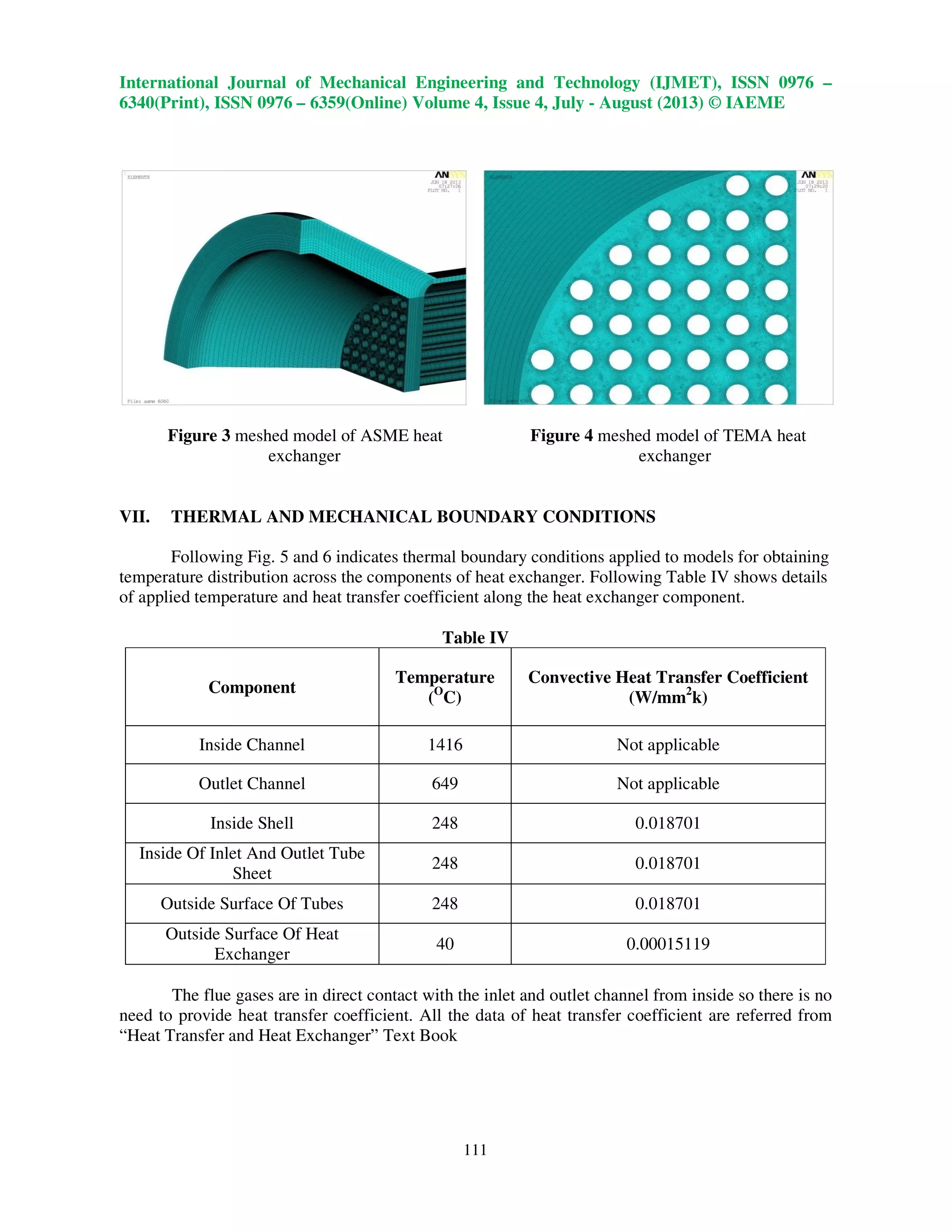 International Journal of Mechanical Engineering and Technology (IJMET), ISSN 0976 –
6340(Print), ISSN 0976 – 6359(Online) Volume 4, Issue 4, July - August (2013) © IAEME
111
Figure 3 meshed model of ASME heat Figure 4 meshed model of TEMA heat
exchanger exchanger
VII. THERMAL AND MECHANICAL BOUNDARY CONDITIONS
Following Fig. 5 and 6 indicates thermal boundary conditions applied to models for obtaining
temperature distribution across the components of heat exchanger. Following Table IV shows details
of applied temperature and heat transfer coefficient along the heat exchanger component.
Table IV
Component
Temperature
(O
C)
Convective Heat Transfer Coefficient
(W/mm2
k)
Inside Channel 1416 Not applicable
Outlet Channel 649 Not applicable
Inside Shell 248 0.018701
Inside Of Inlet And Outlet Tube
Sheet
248 0.018701
Outside Surface Of Tubes 248 0.018701
Outside Surface Of Heat
Exchanger
40 0.00015119
The flue gases are in direct contact with the inlet and outlet channel from inside so there is no
need to provide heat transfer coefficient. All the data of heat transfer coefficient are referred from
“Heat Transfer and Heat Exchanger” Text Book
 