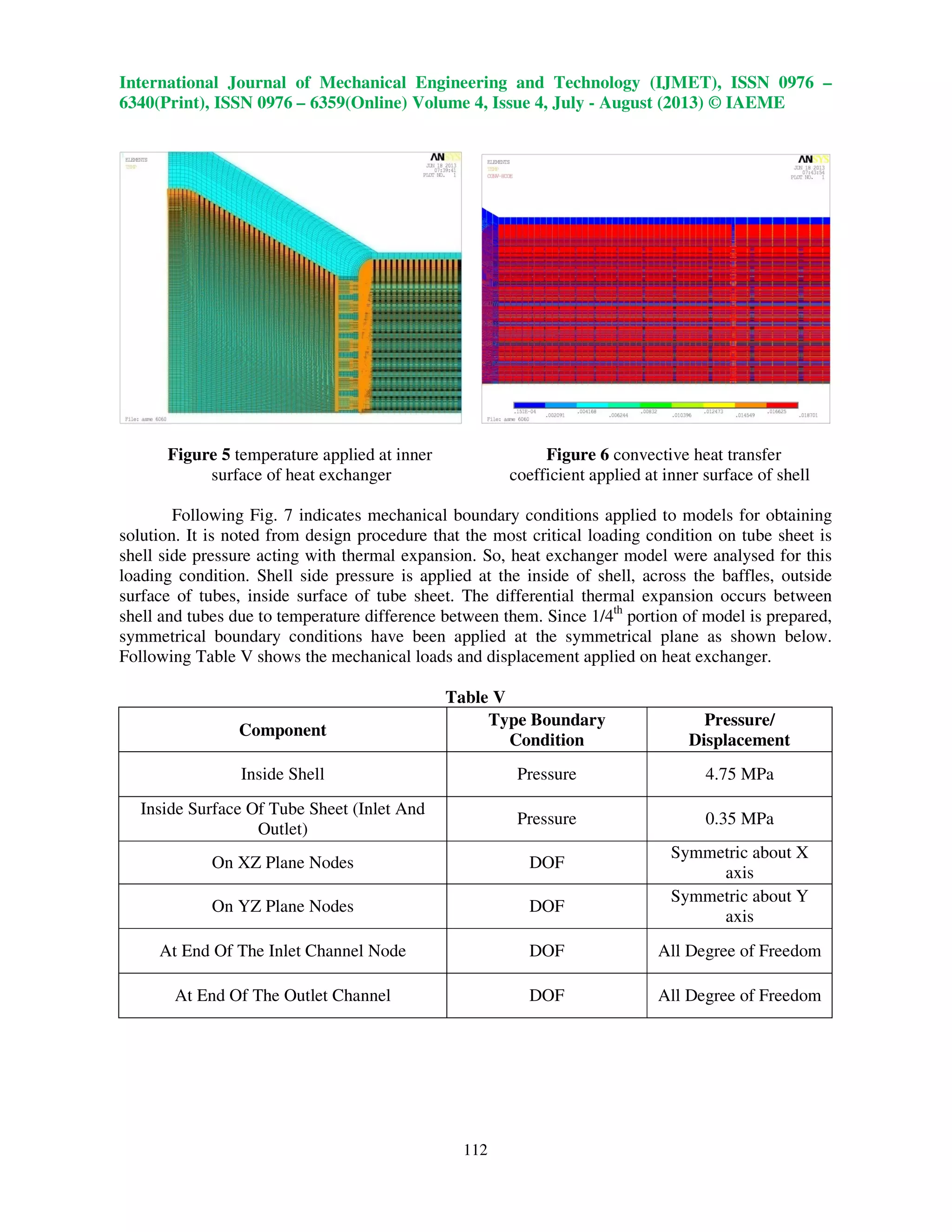 International Journal of Mechanical Engineering and Technology (IJMET), ISSN 0976 –
6340(Print), ISSN 0976 – 6359(Online) Volume 4, Issue 4, July - August (2013) © IAEME
112
Figure 5 temperature applied at inner Figure 6 convective heat transfer
surface of heat exchanger coefficient applied at inner surface of shell
Following Fig. 7 indicates mechanical boundary conditions applied to models for obtaining
solution. It is noted from design procedure that the most critical loading condition on tube sheet is
shell side pressure acting with thermal expansion. So, heat exchanger model were analysed for this
loading condition. Shell side pressure is applied at the inside of shell, across the baffles, outside
surface of tubes, inside surface of tube sheet. The differential thermal expansion occurs between
shell and tubes due to temperature difference between them. Since 1/4th
portion of model is prepared,
symmetrical boundary conditions have been applied at the symmetrical plane as shown below.
Following Table V shows the mechanical loads and displacement applied on heat exchanger.
Table V
Component
Type Boundary
Condition
Pressure/
Displacement
Inside Shell Pressure 4.75 MPa
Inside Surface Of Tube Sheet (Inlet And
Outlet)
Pressure 0.35 MPa
On XZ Plane Nodes DOF
Symmetric about X
axis
On YZ Plane Nodes DOF
Symmetric about Y
axis
At End Of The Inlet Channel Node DOF All Degree of Freedom
At End Of The Outlet Channel DOF All Degree of Freedom
 