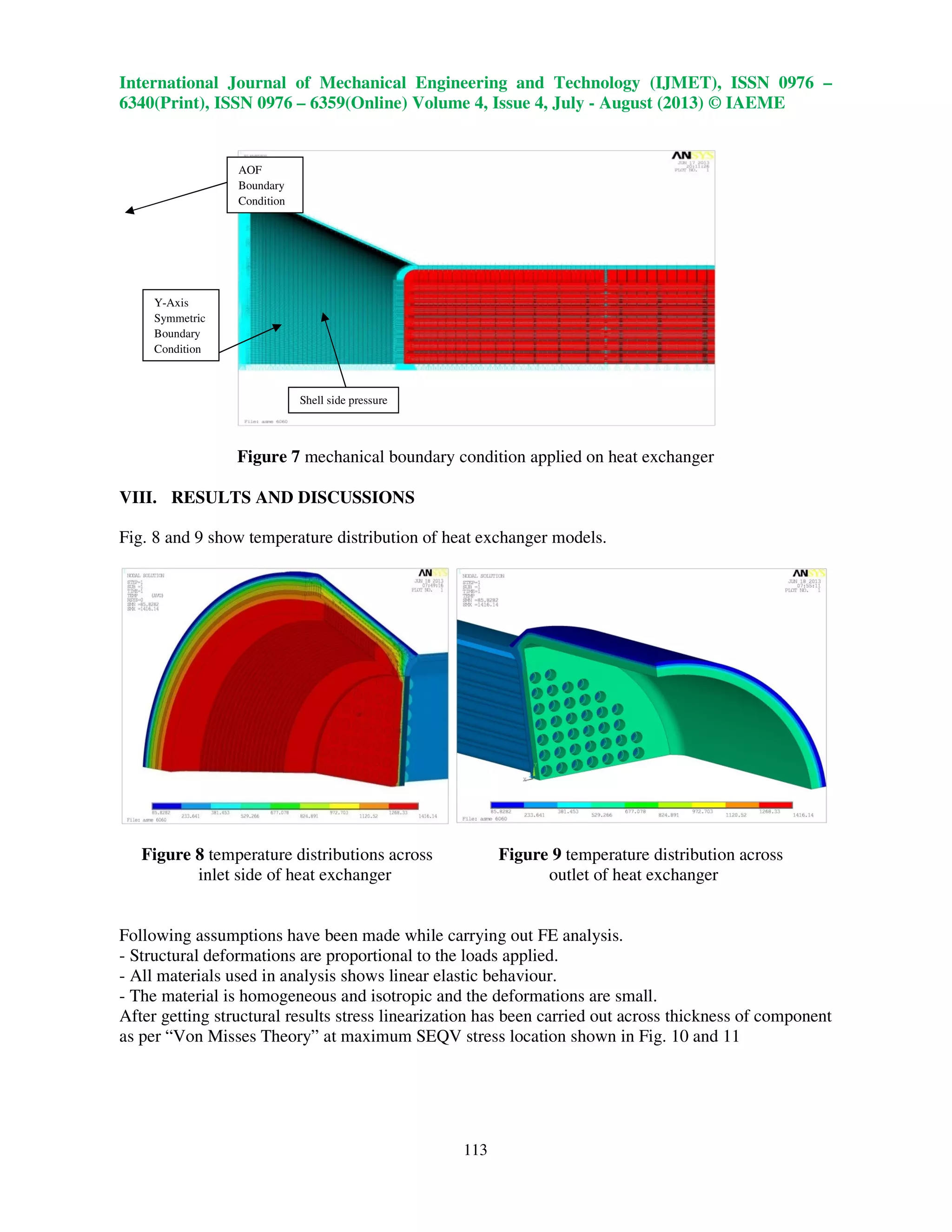 International Journal of Mechanical Engineering and Technology (IJMET), ISSN 0976 –
6340(Print), ISSN 0976 – 6359(Online) Volume 4, Issue 4, July - August (2013) © IAEME
113
Figure 7 mechanical boundary condition applied on heat exchanger
VIII. RESULTS AND DISCUSSIONS
Fig. 8 and 9 show temperature distribution of heat exchanger models.
Figure 8 temperature distributions across Figure 9 temperature distribution across
inlet side of heat exchanger outlet of heat exchanger
Following assumptions have been made while carrying out FE analysis.
- Structural deformations are proportional to the loads applied.
- All materials used in analysis shows linear elastic behaviour.
- The material is homogeneous and isotropic and the deformations are small.
After getting structural results stress linearization has been carried out across thickness of component
as per “Von Misses Theory” at maximum SEQV stress location shown in Fig. 10 and 11
AOF
Boundary
Condition
Shell side pressure
Y-Axis
Symmetric
Boundary
Condition
 