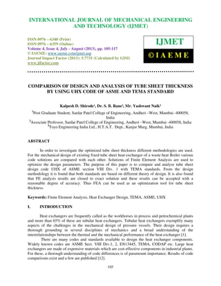 International Journal of Mechanical Engineering and Technology (IJMET), ISSN 0976 –
6340(Print), ISSN 0976 – 6359(Online) Volume 4, Issue 4, July - August (2013) © IAEME
105
COMPARISON OF DESIGN AND ANALYSIS OF TUBE SHEET THICKNESS
BY USING UHX CODE OF ASME AND TEMA STANDARD
Kalpesh D. Shirode¹, Dr. S. B. Rane², Mr. Yashwant Naik³
1
Post Graduate Student, Sardar Patel College of Engineering, Andheri –West, Mumbai -400058,
India
2
Associate Professor, Sardar Patel College of Engineering, Andheri –West, Mumbai -400058, India
3
Toyo Engineering India Ltd., H.T.A.T. Dept., Kanjur Marg, Mumbai, India
ABSTRACT
In order to investigate the optimized tube sheet thickness different methodologies are used.
For the mechanical design of existing fixed tube sheet heat exchanger of a waste heat Boiler various
code solutions are compared with each other. Solutions of Finite Element Analysis are used to
optimize the design parameters. The purpose of this paper is to compare and analyse tube sheet
design code UHX of ASME section VIII Div. 1 with TEMA standards. From the design
methodology it is found that both standards are based on different theory of design. It is also found
that FE analysis results are closed to exact solution and these results can be accepted with a
reasonable degree of accuracy. Thus FEA can be used as an optimization tool for tube sheet
thickness.
Keywords: Finite Element Analysis, Heat Exchanger Design, TEMA, ASME, UHX
I. INTRODUCTION
Heat exchangers are frequently called as the workhorses in process and petrochemical plants
and more than 65% of these are tubular heat exchangers. Tubular heat exchangers exemplify many
aspects of the challenges in the mechanical design of pressure vessels. Their design requires a
thorough grounding in several disciplines of mechanics and a broad understanding of the
interrelationships between the thermal and the mechanical performance of the heat exchanger [1].
There are many codes and standards available to design the heat exchanger components.
Widely known codes are ASME Sect. VIII Div.1, 2, EN13445, TEMA, CODAP etc. Large heat
exchangers are made of expensive materials which are cost effective components in industrial plants.
For these, a thorough understanding of code differences is of paramount importance. Results of code
comparisons exist and a few are published [12].
INTERNATIONAL JOURNAL OF MECHANICAL ENGINEERING
AND TECHNOLOGY (IJMET)
ISSN 0976 – 6340 (Print)
ISSN 0976 – 6359 (Online)
Volume 4, Issue 4, July - August (2013), pp. 105-117
© IAEME: www.iaeme.com/ijmet.asp
Journal Impact Factor (2013): 5.7731 (Calculated by GISI)
www.jifactor.com
IJMET
© I A E M E
 