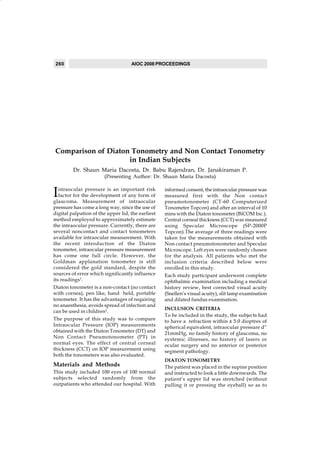 260                                AIOC 2008 PROCEEDINGS




Comparison of Diaton Tonometry and Non Contact Tonometry
                    in Indian Subjects
         Dr. Shaun Maria Dacosta, Dr. Babu Rajendran, Dr. Janakiraman P.
                        (Presenting Author: Dr. Shaun Maria Dacosta)


I  ntraocular pressure is an important risk        informed consent, the intraocular pressure was
   factor for the development of any form of       measured first with the Non contact
glaucoma. Measurement of intraocular               pneumotonometer (CT-60 Computerized
pressure has come a long way, since the use of     Tonometer Topcon) and after an interval of 10
digital palpation of the upper lid, the earliest   mins with the Diaton tonometer (BiCOM Inc.).
method employed to approximately estimate          Central corneal thickness (CCT) was measured
the intraocular pressure. Currently, there are     using Specular Microscope (SP-2000P
several noncontact and contact tonometers          Topcon).The average of three readings were
available for intraocular measurement. With        taken for the measurements obtained with
the recent introduction of the Diaton              Non contact pneumotonometer and Specular
tonometer, intraocular pressure measurement        Microscope. Left eyes were randomly chosen
has come one full circle. However, the             for the analysis. All patients who met the
Goldman applanation tonometer is still             inclusion criteria described below were
considered the gold standard, despite the          enrolled in this study.
sources of error which significantly influence     Each study participant underwent complete
its readings1.                                     ophthalmic examination including a medical
Diaton tonometer is a non-contact (no contact      history review, best corrected visual acuity
with cornea), pen like, hand held, portable        (Snellen’s visual acuity), slit lamp examination
tonometer. It has the advantages of requiring      and dilated fundus examination.
no anaesthesia, avoids spread of infection and
                                                   INCLUSION CRITERIA
can be used in children2.
                                                   To be included in the study, the subjects had
The purpose of this study was to compare           to have a refraction within ± 5.0 dioptres of
Intraocular Pressure (IOP) measurements            spherical equivalent, intraocular pressure d”
obtained with the Diaton Tonometer (DT) and        21mmHg, no family history of glaucoma, no
Non Contact Pneumotonometer (PT) in                systemic illnesses, no history of lasers or
normal eyes. The effect of central corneal         ocular surgery and no anterior or posterior
thickness (CCT) on IOP measurement using           segment pathology.
both the tonometers was also evaluated.
                                                   DIATON TONOMETRY
Materials and Methods                              The patient was placed in the supine position
This study included 100 eyes of 100 normal         and instructed to look a little downwards. The
subjects selected randomly from the                patient’s upper lid was stretched (without
outpatients who attended our hospital. With        pulling it or pressing the eyeball) so as to
 