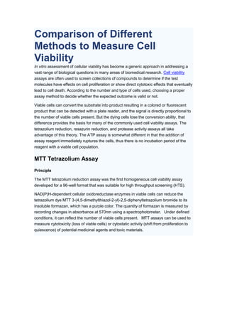 Comparison of Different
Methods to Measure Cell
Viability
In vitro assessment of cellular viability has become a generic approach in addressing a
vast range of biological questions in many areas of biomedical research. Cell viability
assays are often used to screen collections of compounds to determine if the test
molecules have effects on cell proliferation or show direct cytotoxic effects that eventually
lead to cell death. According to the number and type of cells used, choosing a proper
assay method to decide whether the expected outcome is valid or not.
Viable cells can convert the substrate into product resulting in a colored or fluorescent
product that can be detected with a plate reader, and the signal is directly proportional to
the number of viable cells present. But the dying cells lose the conversion ability, that
difference provides the basis for many of the commonly used cell viability assays. The
tetrazolium reduction, resazurin reduction, and protease activity assays all take
advantage of this theory. The ATP assay is somewhat different in that the addition of
assay reagent immediately ruptures the cells, thus there is no incubation period of the
reagent with a viable cell population.
MTT Tetrazolium Assay
Principle
The MTT tetrazolium reduction assay was the first homogeneous cell viability assay
developed for a 96-well format that was suitable for high throughput screening (HTS).
NAD(P)H-dependent cellular oxidoreductase enzymes in viable cells can reduce the
tetrazolium dye MTT 3-(4,5-dimethylthiazol-2-yl)-2,5-diphenyltetrazolium bromide to its
insoluble formazan, which has a purple color. The quantity of formazan is measured by
recording changes in absorbance at 570nm using a spectrophotometer. Under defined
conditions, it can reflect the number of viable cells present. MTT assays can be used to
measure cytotoxicity (loss of viable cells) or cytostatic activity (shift from proliferation to
quiescence) of potential medicinal agents and toxic materials.
 