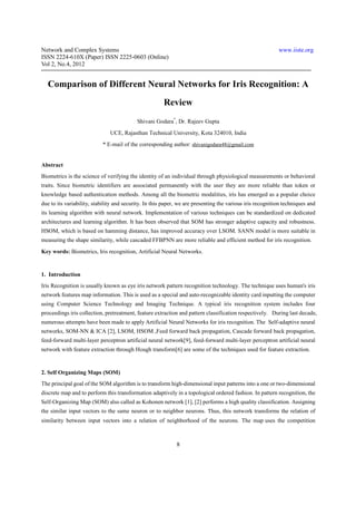 Network and Complex Systems                                                                                www.iiste.org
ISSN 2224-610X (Paper) ISSN 2225-0603 (Online)
Vol 2, No.4, 2012


  Comparison of Different Neural Networks for Iris Recognition: A
                                                       Review
                                           Shivani Godara*, Dr. Rajeev Gupta
                               UCE, Rajasthan Technical University, Kota 324010, India
                           * E-mail of the corresponding author: shivanigodara48@gmail.com


Abstract
Biometrics is the science of verifying the identity of an individual through physiological measurements or behavioral
traits. Since biometric identifiers are associated permanently with the user they are more reliable than token or
knowledge based authentication methods. Among all the biometric modalities, iris has emerged as a popular choice
due to its variability, stability and security. In this paper, we are presenting the various iris recognition techniques and
its learning algorithm with neural network. Implementation of various techniques can be standardized on dedicated
architectures and learning algorithm. It has been observed that SOM has stronger adaptive capacity and robustness.
HSOM, which is based on hamming distance, has improved accuracy over LSOM. SANN model is more suitable in
measuring the shape similarity, while cascaded FFBPNN are more reliable and efficient method for iris recognition.
Key words: Biometrics, Iris recognition, Artificial Neural Networks.


1. Introduction
Iris Recognition is usually known as eye iris network pattern recognition technology. The technique uses human's iris
network features map information. This is used as a special and auto-recognizable identity card inputting the computer
using Computer Science Technology and Imaging Technique. A typical iris recognition system includes four
proceedings iris collection, pretreatment, feature extraction and pattern classification respectively. During last decade,
numerous attempts have been made to apply Artificial Neural Networks for iris recognition. The Self-adaptive neural
networks, SOM-NN & ICA [2], LSOM, HSOM ,Feed forward back propagation, Cascade forward back propagation,
feed-forward multi-layer perceptron artificial neural network[9], feed-forward multi-layer perceptron artificial neural
network with feature extraction through Hough transform[6] are some of the techniques used for feature extraction.


2. Self Organizing Maps (SOM)
The principal goal of the SOM algorithm is to transform high-dimensional input patterns into a one or two-dimensional
discrete map and to perform this transformation adaptively in a topological ordered fashion. In pattern recognition, the
Self-Organizing Map (SOM) also called as Kohonen network [1], [2] performs a high quality classification. Assigning
the similar input vectors to the same neuron or to neighbor neurons. Thus, this network transforms the relation of
similarity between input vectors into a relation of neighborhood of the neurons. The map uses the competition



                                                             8
 