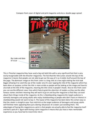 Compare front cover of digital and print magazine and also a double page spread
This is Thrasher magazine they have used a big red bold title with a very significant font that is very
easily recognizable with the thrasher magazines. The fact that the title curves around the top of the
magazine it means that people are not able to get out the way of it as it molds itself around the top of
the page. The dominant image on this front cover is a long shot at a low angle making the trick look
bigger allowing it to catch the eye of the reader also it’s over lapping the title of the magazine which has
been done on purpose so that the title is more visible as people will be looking at the image and have to
also look at the title of the magazine, meaning the title sticks in people’s heads. Also on this front cover
you can see the different cover lines which help to grab the attention of readers as they see the other
famous names and then meaning they will want to go on and buy the magazine so that they can read
about them things inside of the magazine. As this is Skateboarding magazine the target audience is
normally teenagers and young adults who enjoy skateboarding as people who don’t have an interest in
skateboarding would not want to buy it. The layout of the magazine has been done this certain way so
that the skater is straight in your face mid trick as the target audience of teenagers and young adults
will find that more appealing than just a boring old picture of a skater just standing there. The
advantages of having this magazine as a print is that people are actually able to feel the magazine itself
and feel a part of it. Again with having a print magazine it means that you have a more memorable
experience as you have had to invest time into it.
Bar code and date
of issue
 