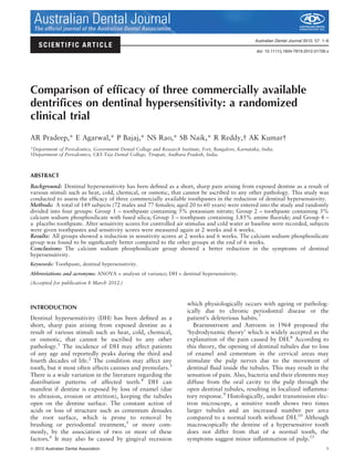 SCIENTIFIC ARTICLE
Australian Dental Journal 2012; 57: 1–6
doi: 10.1111/j.1834-7819.2012.01726.x
Comparison of efﬁcacy of three commercially available
dentriﬁces on dentinal hypersensitivity: a randomized
clinical trial
AR Pradeep,* E Agarwal,* P Bajaj,* NS Rao,* SB Naik,* R Reddy,  AK Kumar 
*Department of Periodontics, Government Dental College and Research Institute, Fort, Bangalore, Karnataka, India.
 Department of Periodontics, CKS Teja Dental College, Tirupati, Andhara Pradesh, India.
ABSTRACT
Background: Dentinal hypersensitivity has been deﬁned as a short, sharp pain arising from exposed dentine as a result of
various stimuli such as heat, cold, chemical, or osmotic, that cannot be ascribed to any other pathology. This study was
conducted to assess the efﬁcacy of three commercially available toothpastes in the reduction of dentinal hypersensitivity.
Methods: A total of 149 subjects (72 males and 77 females; aged 20 to 60 years) were entered into the study and randomly
divided into four groups: Group 1 – toothpaste containing 5% potassium nitrate; Group 2 – toothpaste containing 5%
calcium sodium phosphosilicate with fused silica; Group 3 – toothpaste containing 3.85% amine ﬂuoride; and Group 4 –
a placebo toothpaste. After sensitivity scores for controlled air stimulus and cold water at baseline were recorded, subjects
were given toothpastes and sensitivity scores were measured again at 2 weeks and 6 weeks.
Results: All groups showed a reduction in sensitivity scores at 2 weeks and 6 weeks. The calcium sodium phosphosilicate
group was found to be signiﬁcantly better compared to the other groups at the end of 6 weeks.
Conclusions: The calcium sodium phosphosilicate group showed a better reduction in the symptoms of dentinal
hypersensitivity.
Keywords: Toothpaste, dentinal hypersensitivity.
Abbreviations and acronyms: ANOVA = analysis of variance; DH = dentinal hypersensitivity.
(Accepted for publication 8 March 2012.)
INTRODUCTION
Dentinal hypersensitivity (DH) has been deﬁned as a
short, sharp pain arising from exposed dentine as a
result of various stimuli such as heat, cold, chemical,
or osmotic, that cannot be ascribed to any other
pathology.1
The incidence of DH may affect patients
of any age and reportedly peaks during the third and
fourth decades of life.2
The condition may affect any
tooth, but it most often affects canines and premolars.3
There is a wide variation in the literature regarding the
distribution patterns of affected teeth.4
DH can
manifest if dentine is exposed by loss of enamel (due
to abrasion, erosion or attrition), keeping the tubules
open on the dentine surface. The constant action of
acids or loss of structure such as cementum denudes
the root surface, which is prone to removal by
brushing or periodontal treatment,5
or more com-
monly, by the association of two or more of these
factors.6
It may also be caused by gingival recession
which physiologically occurs with ageing or patholog-
ically due to chronic periodontal disease or the
patient’s deleterious habits.7
Braennstroem and Astroem in 1964 proposed the
‘hydrodynamic theory’ which is widely accepted as the
explanation of the pain caused by DH.8
According to
this theory, the opening of dentinal tubules due to loss
of enamel and cementum in the cervical areas may
stimulate the pulp nerves due to the movement of
dentinal ﬂuid inside the tubules. This may result in the
sensation of pain. Also, bacteria and their elements may
diffuse from the oral cavity to the pulp through the
open dentinal tubules, resulting in localized inﬂamma-
tory response.9
Histologically, under transmission elec-
tron microscope, a sensitive tooth shows two times
larger tubules and an increased number per area
compared to a normal tooth without DH.10
Although
macroscopically the dentine of a hypersensitive tooth
does not differ from that of a normal tooth, the
symptoms suggest minor inﬂammation of pulp.11
ª 2012 Australian Dental Association 1
Australian Dental JournalThe ofﬁcial journal of the Australian Dental Association
 