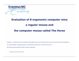 Evaluation of 8 ergonomic computer mice

                                       a regular mouse and

               the computer mouse called The Horse



Professor C.J. Snijders PhD, former head dept. of Biomedical Physics and Technology, Erasmus MC, University Medical Center Rotterdam

P.C. Helder MBA BSc, managing director Cum Suis BNT BV and Hippus NV, spin-offs of Erasmus MC

EMG measurements executed by IDEE University of Maastricht




    © Erasmus MC and Hippus NV, 2007
 