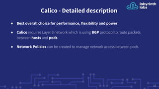 Calico - Detailed description
● Best overall choice for performance, flexibility and power
● Calico requires Layer 3 network which is using BGP protocol to route packets
between hosts and pods
● Network Policies can be created to manage network access between pods
16
 