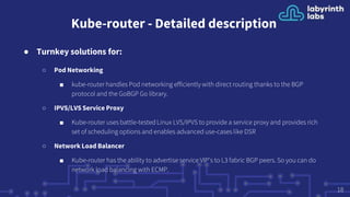 Kube-router - Detailed description
● Turnkey solutions for:
○ Pod Networking
■ kube-router handles Pod networking efficiently with direct routing thanks to the BGP
protocol and the GoBGP Go library.
○ IPVS/LVS Service Proxy
■ Kube-router uses battle-tested Linux LVS/IPVS to provide a service proxy and provides rich
set of scheduling options and enables advanced use-cases like DSR
○ Network Load Balancer
■ Kube-router has the ability to advertise service VIP's to L3 fabric BGP peers. So you can do
network load balancing with ECMP.
18
 