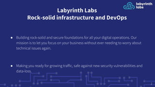 Labyrinth Labs
Rock-solid infrastructure and DevOps
● Building rock-solid and secure foundations for all your digital operations. Our
mission is to let you focus on your business without ever needing to worry about
technical issues again.
● Making you ready for growing traffic, safe against new security vulnerabilities and
data-loss.
2
 
