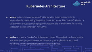 Kubernetes Architecture
● Master acts as the control plane for Kubernetes. Kubernetes master is
responsible for maintaining the desired state for cluster. The “master” refers to a
collection of processes managing and is responsible at a minimum for running
scheduler, cluster controller, API Server.
● Nodes acts as the “worker” of Kubernetes cluster. The nodes in a cluster are the
machines (VMs, physical servers, etc) that run your applications and cloud
workflows. The Kubernetes master controls each node.
3
 
